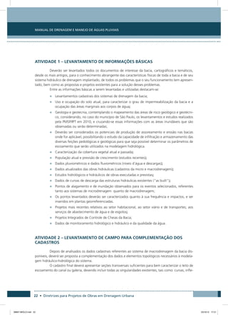 Manual de Drenagem e Manejo de Águas Pluviais
22 • Diretrizes para Projetos de Obras em Drenagem Urbana
ATIVIDADE 1 – LEVANTAMENTO DE INFORMAÇÕES BÁSICAS
Deverão ser levantados todos os documentos de interesse da bacia, cartográficos e temáticos,
desde os mais antigos, para o conhecimento abrangente das características físicas de toda a bacia e de seu
sistema hidráulico de drenagem implantado, de todos os problemas que o seu funcionamento tem apresen-
tado, bem como as propostas e projetos existentes para a solução desses problemas.
Entre as informações básicas a serem levantadas e utilizadas destacam-se:
•	 Levantamentos cadastrais dos sistemas de drenagem da bacia;
•	 Uso e ocupação do solo atual, para caracterizar o grau de impermeabilização da bacia e a
ocupação das áreas marginais aos corpos de água;
•	 Geologia e geotecnia, contemplando o mapeamento das áreas de risco geológico e geotécni-
co, considerando, no caso do município de São Paulo, os levantamentos e estudos realizados
pela PMSP/IPT em 2010, e cruzando-se essas informações com as áreas inundáveis que são
observadas ou serão determinadas;
•	 Deverão ser considerados os potenciais de produção de assoreamento e erosão nas bacias
onde for aplicável, possibilitando o estudo da capacidade de infiltração e armazenamento das
diversas feições pedológicas e geológicas para que seja possível determinar os parâmetros de
escoamento que serão utilizados na modelagem hidrológica.
•	 Caracterização da cobertura vegetal atual e passada;
•	 População atual e previsão de crescimento (estudos recentes);
•	 Dados pluviométricos e dados fluviométricos (níveis d’água e descargas);
•	 Dados atualizados das obras hidráulicas (cadastros da micro e macrodrenagem);
•	 Estudos hidrológicos e hidráulicos de obras executadas e previstas;
•	 Dados de curvas de descarga das estruturas hidráulicas existentes (“as built”);
•	 Pontos de alagamento e de inundação observados para os eventos selecionados, referentes
tanto aos sistemas de microdrenagem quanto de macrodrenagem;
•	 Os pontos levantados deverão ser caracterizados quanto à sua frequência e impactos, e ser
inseridos em plantas georreferenciadas.
•	 Projetos mais recentes relativos ao setor habitacional, ao setor viário e de transportes; aos
serviços de abastecimento de água e de esgotos;
•	 Projetos Integrados de Controle de Cheias da Bacia;
•	 Dados de monitoramento hidrológico e hidráulico e da qualidade da água.
ATIVIDADE 2 – LEVANTAMENTO DE CAMPO PARA COMPLEMENTAÇÃO DOS
CADASTROS
Depois de analisados os dados cadastrais referentes ao sistema de macrodrenagem da bacia dis-
poníveis, deverá ser proposta a complementação dos dados e elementos topológicos necessários à modela-
gem hidráulico-hidrológica do sistema.
O cadastro final deverá apresentar seções transversais suficientes para bem caracterizar o leito de
escoamento do canal ou galeria, devendo incluir todas as singularidades existentes, tais como: curvas, infle-
08667 MIOLO.indd 22 23/10/12 17:21
 