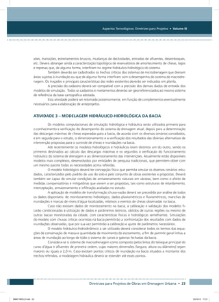 Aspectos Tecnológicos: Diretrizes para Projetos • Volume III
Diretrizes para Projetos de Obras em Drenagem Urbana • 23
xões, transições, estreitamentos bruscos, mudanças de declividades, entradas de afluentes, desemboques,
etc. Deverá abranger ainda a caracterização topológica de reservatórios de amortecimento de cheias, lagos
e represas que, de alguma forma, interfiram no regime hidráulico-hidrológico do sistema.
Também deverão ser cadastrados os trechos críticos dos sistemas de microdrenagem que drenam
áreas sujeitas à inundação ou que de alguma forma interfiram com o desempenho do sistema de macrodre-
nagem. Os traçados e principais características das redes existentes deverão ser indicados em planta.
A precisão do cadastro deverá ser compatível com a precisão dos demais dados de entrada dos
modelos de simulação. Todos os cadastros e nivelamentos deverão ser georreferenciados ao mesmo sistema
de referência da base cartográfica adotada.
Esta atividade poderá ser retomada posteriormente, em função de complementos eventualmente
necessários para a elaboração de anteprojetos.
ATIVIDADE 3 – MODELAGEM HIDRÁULICO-HIDROLÓGICA DA BACIA
Os modelos computacionais de simulação hidrológica e hidráulica serão utilizados primeiro para
o conhecimento e verificação do desempenho do sistema de drenagem atual, depois para a determinação
das descargas máximas de cheias esperadas para a bacia, de acordo com os diversos cenários concebidos,
e em seguida para o estudo, o dimensionamento e a verificação dos resultados das diversas alternativas de
intervenção propostas para o controle de cheias e inundações na bacia.
Até recentemente os modelos hidrológicos e hidráulicos eram distintos um do outro, sendo os
primeiros destinados ao cálculo das descargas máximas e os segundos à verificação do funcionamento
hidráulico do sistema de drenagem e ao dimensionamento das intervenções. Atualmente estão disponíveis
modelos mais complexos, desenvolvidos por entidades de pesquisa tradicionais, que permitem obter com
um mesmo pacote todas as necessidades acima referidas.
O modelo hidrológico deverá ter concepção física que permita simular os diversos cenários estu-
dados, caracterizados pelo padrão de uso do solo e pelo conjunto de obras existentes e propostas. Deverá
também ser capaz de simular condições de armazenamento naturais em várzeas, bem como o efeito de
medidas compensatórias e mitigatórias que vierem a ser propostas, tais como estruturas de retardamento,
interceptação, armazenamento e infiltração avaliadas no estudo.
A aplicação de modelos de transformação chuva-vazão deverá ser precedida por análise de todos
os dados disponíveis: de monitoramento hidrológico, dados pluviométricos e fluviométricos, manchas de
inundações e marcas de níveis d´água localizadas, relativos a eventos de cheias observadas na bacia.
Caso não existam dados de monitoramento na bacia, a calibração e validação dos modelos fi-
carão condicionadas à utilização de dados e parâmetros teóricos, obtidos de outras regiões ou mesmo de
outras bacias monitoradas da cidade, com características físicas e hidrológicas semelhantes. Simulações
do modelo com chuvas críticas ocorridas na bacia permitirão a confrontação dos resultados com dados de
inundações observadas, que por sua vez permitirão a calibração e ajuste de parâmetros necessários.
O modelo hidráulico-hidrodinâmico a ser utilizado deverá considerar todos os termos das equa-
ções de conservação de massa e quantidade de movimento do escoamento, a fim de permitir gerar linhas e
áreas de inundação ao longo de todo o sistema de canais e galerias fechadas da bacia.
Considera-se o sistema de macrodrenagem como composto pelos leitos do talvegue principal do
curso d’água e afluentes de primeira ordem, cujas maiores dimensões (largura, altura ou diâmetro) sejam
maiores ou iguais a 2,0 m. Caso existam pontos críticos de inundação na bacia situados a montante dos
trechos referidos, a modelagem hidráulica deverá se estender até esses pontos.
08667 MIOLO.indd 23 23/10/12 17:21
 