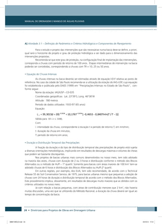 Manual de Drenagem e Manejo de Águas Pluviais
24 • Diretrizes para Projetos de Obras em Drenagem Urbana
A) Atividade 3.1 – Definição de Parâmetros e Critérios Hidrológicos e Componentes de Planejamento
Para o estudo e projeto das intervenções que são necessárias numa bacia deve-se definir, a priori,
qual será o horizonte de projeto e grau de proteção hidrológica a ser dado para o dimensionamento das
intervenções propostas.
Recomenda-se que este grau de proteção, na configuração final de implantação das intervenções,
corresponda a chuvas com período de retorno de 100 anos. Etapas intermediárias de intervenção na bacia
poderão ser concebidas, correspondendo a chuvas com TR = 10, 25 ou 50 anos.
• Equação de Chuvas Intensas
As chuvas intensas na bacia deverão ser estimadas através de equação I-D-F relativa ao posto de
referência. No caso da cidade de São Paulo recomenda-se a utilização da estação do IAG-USP, cuja equação
foi estabelecida e publicada pelo DAEE (1999) em “Precipitações Intensas no Estado de São Paulo”, con-
forme segue:
Nome da estação: IAG/USP – E3-035
Coordenadas geográficas: Lat. 23°39’S; Long. 46°38’W
Altitude: 780 metros
Período de dados utilizados: 1933-97 (65 anos)
Equação:
Válida para ,
Com:
i: intensidade da chuva, correspondente à duração t e período de retorno T, em mm/min;
t: duração da chuva em minutos;
T: período de retorno em anos;
• Duração e Distribuição Temporal das Precipitações
A fixação da duração e do tipo de distribuição temporal das precipitações de projeto está sujeita
a diversas orientações metodológicas, implicando em resultados de descargas máximas e volumes de cheias
que podem ser bastante discrepantes.
Nos projetos de bacias urbanas mais comuns desenvolvidos no nosso meio, tem sido adotado
na maioria das vezes, chuvas com duração de 2 ou 3 horas e distribuição conforme o método dos Blocos
Alternados ou o método de Huff – 1º quartil. Somente para bacias com áreas maiores de 100 km2
tem-se
adotado chuvas de 6 horas e distribuição dos Blocos Alternados ou Huff-2º quartil.
Em outras regiões, por exemplo, dos EUA, tem sido recomendado, de acordo com o Technical
Release 55 do Soil Conservation Service, de 1975, para bacias urbanas mesmo que pequenas a adoção de
chuvas com 24 horas de duração e distribuição temporal de acordo com o método dos Blocos Alternados.
Este procedimento implica, obviamente, em resultados de descargas muito maiores que as obtidos com os
critérios utilizados no nosso meio.
Já com relação a bacias pequenas, com áreas de contribuição menores que 2 km2
, não haveria
muitas discussões, uma vez que se utilizando do Método Racional, a duração da chuva deverá ser igual ao
tempo de concentração da bacia.
08667 MIOLO.indd 24 23/10/12 17:21
 