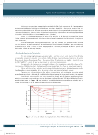 Aspectos Tecnológicos: Diretrizes para Projetos • Volume III
Diretrizes para Projetos de Obras em Drenagem Urbana • 25
Isto posto, recomenda-se para as bacias da cidade de São Paulo a simulação de cheias através o
emprego de modelagem hidrológica-hidrodinâmica, em que a duração e a distribuição temporal das tor-
mentas de projeto deverão ser definidas, a posteriori, a partir de um estudo de variação destes parâmetros,
considerando padrões e eventos críticos já observados na região e majorando-os ao nível de probabilidade
de ocorrência do fenômeno que foi estabelecido para o projeto.
Assim, os critérios de desagregação temporal, e também, os de distribuição espacial das chuvas
críticas, deverão ser fundamentados em observações das séries de eventos críticos ocorridos na região da
bacia em estudo.
Caso a modelagem hidrológica-hidrodinâmica não seja utilizada, por qualquer razão, inclusive
por não se dispor de dados suficientes, recomenda-se que na modelagem hidrológica seja adotada chuva
de maior duração, de 3, 6, 12 ou 24 horas, empregando-se a distribuição temporal de Huff-2º quartil, que
resultar nos valores de descarga maiores.
• Distribuição Espacial das Precipitações
Os valores de precipitações pontuais observados e previstos em um posto pluviométrico deverão
ser ajustados para serem adotados como valores médios de áreas maiores situadas no entorno do posto.
Dependendo das condições topográficas e das características climáticas de uma região, a área limite varia
de 1 km2
a 25 km2
, a partir da qual se deve reduzir os valores pontuais do posto.
Comparações de relações empíricas estabelecidas em diversos países e regiões (Berndtsson e Nie-
mczymowicz, 1988) demonstram significativas diferenças para o fator K = chuva na área/chuva no ponto.
Como referido no item anterior, também esta distribuição deveria ser obtida através de simula-
ções baseadas em observações das séries de eventos críticos ocorridos na bacia em estudo.
Também, com o desenvolvimento dos radares meteorológicos, a cinemática das tormentas poderá
ser analisada, permitindo a obtenção de modelos de distribuição espacial de tormentas de projeto mais realistas.
Quando tais procedimentos não forem possíveis, e dada à falta de dados e pesquisas deste as-
sunto no nosso meio, recomenda-se a adoção das curvas estabelecidas pelo U.S. National Weather Service,
apresentada a seguir na Figura 1.4, que representa um padrão bastante conservador de redução, face às
nossas características locais de relevo, clima e regime tropical de chuvas.
Figura 1.4 - Curvas de redução de precipitação (U.S. National Weather Service)
08667 MIOLO.indd 25 23/10/12 17:21
 