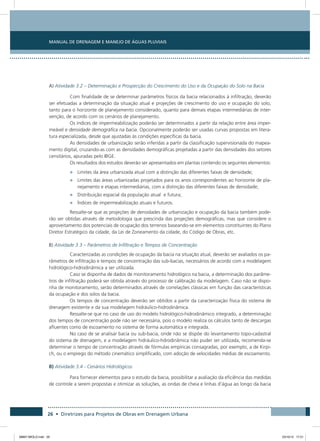 Manual de Drenagem e Manejo de Águas Pluviais
26 • Diretrizes para Projetos de Obras em Drenagem Urbana
A) Atividade 3.2 – Determinação e Prospecção do Crescimento do Uso e da Ocupação do Solo na Bacia
Com finalidade de se determinar parâmetros físicos da bacia relacionados à infiltração, deverão
ser efetuadas a determinação da situação atual e projeções de crescimento do uso e ocupação do solo,
tanto para o horizonte de planejamento considerado, quanto para demais etapas intermediárias de inter-
venção, de acordo com os cenários de planejamento.
Os índices de impermeabilização poderão ser determinados a partir da relação entre área imper-
meável e densidade demográfica na bacia. Opcionalmente poderão ser usadas curvas propostas em litera-
tura especializada, desde que ajustadas às condições específicas da bacia.
As densidades de urbanização serão inferidas a partir da classificação supervisionada do mapea-
mento digital, cruzando-as com as densidades demográficas projetadas a partir das densidades dos setores
censitários, apuradas pelo IBGE.
Os resultados dos estudos deverão ser apresentados em plantas contendo os seguintes elementos:
•	 Limites da área urbanizada atual com a distinção das diferentes faixas de densidade;
•	 Limites das áreas urbanizadas projetados para os anos correspondentes ao horizonte de pla-
nejamento e etapas intermediárias, com a distinção das diferentes faixas de densidade;
•	 Distribuição espacial da população atual e futura;
•	 Índices de impermeabilização atuais e futuros.
Ressalte-se que as projeções de densidades de urbanização e ocupação da bacia também pode-
rão ser obtidas através de metodologia que prescinda das projeções demográficas, mas que considere o
aproveitamento dos potenciais de ocupação dos terrenos baseando-se em elementos constituintes do Plano
Diretor Estratégico da cidade, da Lei de Zoneamento da cidade, do Código de Obras, etc.
B) Atividade 3.3 – Parâmetros de Infiltração e Tempos de Concentração
Caracterizadas as condições de ocupação da bacia na situação atual, deverão ser avaliados os pa-
râmetros de infiltração e tempos de concentração das sub-bacias, necessários de acordo com a modelagem
hidrológico-hidrodinâmica a ser utilizada.
Caso se disponha de dados de monitoramento hidrológico na bacia, a determinação dos parâme-
tros de infiltração poderá ser obtida através do processo de calibração da modelagem. Caso não se dispo-
nha de monitoramento, serão determinados através de correlações clássicas em função das características
da ocupação e dos solos da bacia.
Os tempos de concentração deverão ser obtidos a partir da caracterização física do sistema de
drenagem existente e da sua modelagem hidráulico-hidrodinâmica.
Ressalte-se que no caso de uso do modelo hidrológico-hidrodinâmico integrado, a determinação
dos tempos de concentração pode não ser necessária, pois o modelo realiza os cálculos tanto de descargas
afluentes como de escoamento no sistema de forma automática e integrada.
No caso de se analisar bacia ou sub-bacia, onde não se dispõe do levantamento topo-cadastral
do sistema de drenagem, e a modelagem hidráulico-hdrodinâmica não puder ser utilizada, recomenda-se
determinar o tempo de concentração através de fórmulas empíricas consagradas, por exemplo, a de Kirpi-
ch, ou o emprego do método cinemático simplificado, com adoção de velocidades médias de escoamento.
B) Atividade 3.4 - Cenários Hidrológicos
Para fornecer elementos para o estudo da bacia, possibilitar a avaliação da eficiência das medidas
de controle a serem propostas e otimizar as soluções, as ondas de cheia e linhas d’água ao longo da bacia
08667 MIOLO.indd 26 23/10/12 17:21
 
