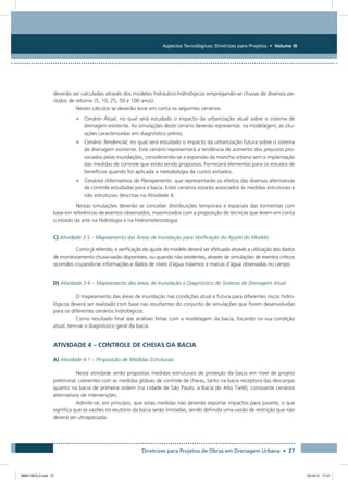 Aspectos Tecnológicos: Diretrizes para Projetos • Volume III
Diretrizes para Projetos de Obras em Drenagem Urbana • 27
deverão ser calculadas através dos modelos hidráulico-hidrológicos empregando-se chuvas de diversos pe-
ríodos de retorno (5, 10, 25, 50 e 100 anos).
Nestes cálculos se deverão levar em conta os seguintes cenários:
•	 Cenário Atual, no qual será estudado o impacto da urbanização atual sobre o sistema de
drenagem existente. As simulações deste cenário deverão representar, na modelagem, as situ-
ações caracterizadas em diagnóstico prévio;
•	 Cenário Tendencial, no qual será estudado o impacto da urbanização futura sobre o sistema
de drenagem existente. Este cenário representará a tendência de aumento dos prejuízos pro-
vocados pelas inundações, considerando-se a expansão da mancha urbana sem a implantação
das medidas de controle que estão sendo propostas. Fornecerá elementos para os estudos de
benefícios quando for aplicada a metodologia de custos evitados;
•	 Cenários Alternativos de Planejamento, que representarão os efeitos das diversas alternativas
de controle estudadas para a bacia. Estes cenários estarão associados às medidas estruturais e
não estruturais descritas na Atividade 4.
Nestas simulações deverão se conceber distribuições temporais e espaciais das tormentas com
base em referências de eventos observados, maximizados com a proposição de técnicas que levem em conta
o estado da arte na Hidrologia e na Hidrometeorologia.
C) Atividade 3.5 – Mapeamento das Áreas de Inundação para Verificação do Ajuste do Modelo
Como já referido, a verificação do ajuste do modelo deverá ser efetuada através a utilização dos dados
de monitoramento chuva-vazão disponíveis, ou quando não existentes, através de simulações de eventos críticos
ocorridos cruzando-se informações e dados de níveis d´água máximos e marcas d’água observadas no campo.
D) Atividade 3.6 – Mapeamento das áreas de Inundação e Diagnóstico do Sistema de Drenagem Atual
O mapeamento das áreas de inundação nas condições atual e futura para diferentes riscos hidro-
lógicos deverá ser realizado com base nas resultantes do conjunto de simulações que forem desenvolvidas
para os diferentes cenários hidrológicos.
Como resultado final das análises feitas com a modelagem da bacia, focando na sua condição
atual, tem-se o diagnóstico geral da bacia.
ATIVIDADE 4 – CONTROLE DE CHEIAS DA BACIA
A) Atividade 4.1 – Proposição de Medidas Estruturais
Nesta atividade serão propostas medidas estruturais de proteção da bacia em nível de projeto
preliminar, coerentes com as medidas globais de controle de cheias, tanto na bacia receptora das descargas
quanto na bacia de primeira ordem (na cidade de São Paulo, a Bacia do Alto Tietê), consoante cenários
alternativos de intervenções.
Admite-se, em princípio, que estas medidas não deverão exportar impactos para jusante, o que
significa que as vazões no exutório da bacia serão limitadas, sendo definida uma vazão de restrição que não
deverá ser ultrapassada.
08667 MIOLO.indd 27 23/10/12 17:21
 