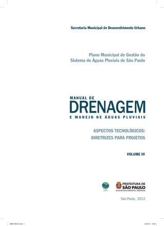Plano Municipal de Gestão do
Sistema de Águas Pluviais de São Paulo
DRENAGEME M A N E J O D E Á G U A S P L U V I A I S
São Paulo, 2012
Secretaria Municipal de Desenvolvimento Urbano
MA NUA L DE
ASPECTOS TECNOLÓGICOS:
DIRETRIZES PARA PROJETOS
VOLUME III
08667 MIOLO.indd 1 24/10/12 15:03
 