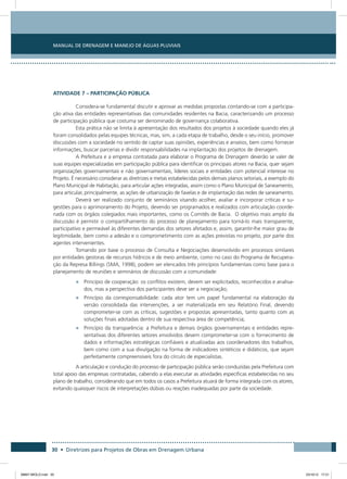 Manual de Drenagem e Manejo de Águas Pluviais
30 • Diretrizes para Projetos de Obras em Drenagem Urbana
ATIVIDADE 7 – PARTICIPAÇÃO PÚBLICA
Considera-se fundamental discutir e aprovar as medidas propostas contando-se com a participa-
ção ativa das entidades representativas das comunidades residentes na Bacia, caracterizando um processo
de participação pública que costuma ser denominado de governança colaborativa.
Esta prática não se limita à apresentação dos resultados dos projetos à sociedade quando eles já
foram consolidados pelas equipes técnicas, mas, sim, a cada etapa de trabalho, desde o seu início, promover
discussões com a sociedade no sentido de captar suas opiniões, experiências e anseios, bem como fornecer
informações, buscar parcerias e dividir responsabilidades na implantação dos projetos de drenagem.
A Prefeitura e a empresa contratada para elaborar o Programa de Drenagem deverão se valer de
suas equipes especializadas em participação pública para identificar os principais atores na Bacia, quer sejam
organizações governamentais e não governamentais, líderes sociais e entidades com potencial interesse no
Projeto. É necessário considerar as diretrizes e metas estabelecidas pelos demais planos setoriais, a exemplo do
Plano Municipal de Habitação, para articular ações integradas, assim como o Plano Municipal de Saneamento,
para articular, principalmente, as ações de urbanização de favelas e de implantação das redes de saneamento.
Deverá ser realizado conjunto de seminários visando acolher, avaliar e incorporar críticas e su-
gestões para o aprimoramento do Projeto, devendo ser programados e realizados com articulação coorde-
nada com os órgãos colegiados mais importantes, como os Comitês de Bacia. O objetivo mais amplo da
discussão é permitir o compartilhamento do processo de planejamento para torná-lo mais transparente,
participativo e permeável às diferentes demandas dos setores afetados e, assim, garantir-lhe maior grau de
legitimidade, bem como a adesão e o comprometimento com as ações previstas no projeto, por parte dos
agentes intervenientes.
Tomando por base o processo de Consulta e Negociações desenvolvido em processos similares
por entidades gestoras de recursos hídricos e de meio ambiente, como no caso do Programa de Recupera-
ção da Represa Billings (SMA, 1998), podem ser elencados três princípios fundamentais como base para o
planejamento de reuniões e seminários de discussão com a comunidade:
•	 Princípio de cooperação: os conflitos existem, devem ser explicitados, reconhecidos e analisa-
dos, mas a perspectiva dos participantes deve ser a negociação;
•	 Princípio da corresponsabilidade: cada ator tem um papel fundamental na elaboração da
versão consolidada das intervenções, a ser materializada em seu Relatório Final, devendo
comprometer-se com as críticas, sugestões e propostas apresentadas, tanto quanto com as
soluções finais adotadas dentro de sua respectiva área de competência;
•	 Princípio da transparência: a Prefeitura e demais órgãos governamentais e entidades repre-
sentativas dos diferentes setores envolvidos devem comprometer-se com o fornecimento de
dados e informações estratégicas confiáveis e atualizadas aos coordenadores dos trabalhos,
bem como com a sua divulgação na forma de indicadores sintéticos e didáticos, que sejam
perfeitamente compreensíveis fora do círculo de especialistas.
A articulação e condução do processo de participação pública serão conduzidas pela Prefeitura com
total apoio das empresas contratadas, cabendo a elas executar as atividades específicas estabelecidas no seu
plano de trabalho, considerando que em todos os casos a Prefeitura atuará de forma integrada com os atores,
evitando quaisquer riscos de interpretações dúbias ou reações inadequadas por parte da sociedade.
08667 MIOLO.indd 30 23/10/12 17:21
 