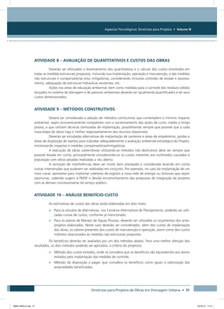 Aspectos Tecnológicos: Diretrizes para Projetos • Volume III
Diretrizes para Projetos de Obras em Drenagem Urbana • 31
ATIVIDADE 8 – AVALIAÇÃO DE QUANTITATIVOS E CUSTOS DAS OBRAS
Deverão ser efetuados o levantamento dos quantitativos e o cálculo dos custos envolvidos em
todas as medidas estruturais propostas, incluindo sua implantação, operação e manutenção, e das medidas
não estruturais e compensatórias e/ou mitigatórias, considerando inclusive controles de erosão e assorea-
mento, adequação de estruturas hidráulicas existentes, etc.
Ações nas áreas de educação ambiental, bem como medidas para o controle dos resíduos sólidos
lançados no sistema de drenagem e de passivos ambientais deverão ser igualmente quantificados e ter seus
custos dimensionados.
ATIVIDADE 9 – MÉTODOS CONSTRUTIVOS
Deverá ser considerada a adoção de métodos construtivos que contemplem o mínimo impacto
ambiental, sejam economicamente compatíveis com o escalonamento das ações de curto, médio e longo
prazos, e que utilizem técnicas otimizadas de implantação, possibilitando sempre que possível que a cada
nova etapa de obras haja o melhor reaproveitamento dos recursos disponíveis.
Deverão ser estudadas alternativas de implantação de canteiros e áreas de empréstimo, jazidas e
áreas de disposição de rejeitos para subsidiar adequadamente a avaliação ambiental estratégica do Projeto,
minimizando impactos e medidas compensatórias/mitigatórias.
A execução de obras subterrâneas utilizando-se métodos não destrutivos deve ser sempre que
possível levada em conta, principalmente considerando-se os custos inerentes aos incômodos causados à
população com obras pesadas realizadas a céu aberto.
A remoção de interferências deve ser muito bem planejada e considerada levando em conta
outras intervenções que puderem ser realizadas em conjunto. Por exemplo, no caso da implantação de um
novo canal, aproveitar para implantar coletores de esgotos e nova rede de energia ou dutovias que sejam
oportunas, cabendo sugerir à PMSP o devido encaminhamento das propostas de integração de projetos
com as demais concessionárias do serviço público.
ATIVIDADE 10 – ANÁLISE BENEFÍCIO-CUSTO
As estimativas de custos das obras serão elaboradas em dois níveis:
•	 Para os estudos de alternativas, nos Cenários Alternativos de Planejamento, poderão ser utili-
zadas curvas de custos, conforme já mencionado.
•	 Para os planos de Manejo de Águas Pluviais, deverão ser utilizados os orçamentos dos ante-
projetos elaborados. Neste caso deverão ser considerados, além dos custos de implantação
das obras, os valores presentes dos custos de manutenção e operação, assim como dos custos
indiretos relacionados às medidas não estruturais propostas.
Os benefícios deverão ser avaliados por um dos métodos abaixo. Para uma melhor aferição dos
resultados, os dois métodos poderão ser aplicados, a critério do projetista.
•	 Método dos custos evitados, onde se considera que os benefícios são equivalentes aos danos
evitados pela implantação das medidas de controle;
•	 Método da disposição a pagar, que considera os benefícios como iguais à valorização das
propriedades beneficiadas.
08667 MIOLO.indd 31 23/10/12 17:21
 