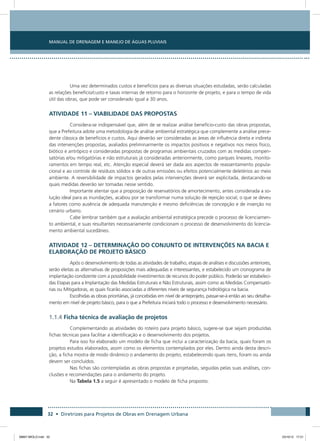 Manual de Drenagem e Manejo de Águas Pluviais
32 • Diretrizes para Projetos de Obras em Drenagem Urbana
Uma vez determinados custos e benefícios para as diversas situações estudadas, serão calculadas
as relações benefício/custo e taxas internas de retorno para o horizonte de projeto, e para o tempo de vida
útil das obras, que pode ser considerado igual a 30 anos.
ATIVIDADE 11 – VIABILIDADE DAS PROPOSTAS
Considera-se indispensável que, além de se realizar análise benefício-custo das obras propostas,
que a Prefeitura adote uma metodologia de análise ambiental estratégica que complemente a análise prece-
dente clássica de benefícios e custos. Aqui deverão ser consideradas as áreas de influência direta e indireta
das intervenções propostas, avaliados preliminarmente os impactos positivos e negativos nos meios físico,
biótico e antrópico e consideradas propostas de programas ambientais cruzados com as medidas compen-
satórias e/ou mitigatórias e não estruturais já consideradas anteriormente, como parques lineares, monito-
ramentos em tempo real, etc. Atenção especial deverá ser dada aos aspectos de reassentamento popula-
cional e ao controle de resíduos sólidos e de outras emissões ou efeitos potencialmente deletérios ao meio
ambiente. A reversibilidade de impactos gerados pelas intervenções deverá ser explicitada, destacando-se
quais medidas deverão ser tomadas nesse sentido.
Importante atentar que a proposição de reservatórios de amortecimento, antes considerada a so-
lução ideal para as inundações, acabou por se transformar numa solução de rejeição social, o que se deveu
a fatores como ausência de adequada manutenção e mesmo deficiências de concepção e de inserção no
cenário urbano.
Cabe lembrar também que a avaliação ambiental estratégica precede o processo de licenciamen-
to ambiental, e suas resultantes necessariamente condicionam o processo de desenvolvimento do licencia-
mento ambiental sucedâneo.
ATIVIDADE 12 – DETERMINAÇÃO DO CONJUNTO DE INTERVENÇÕES NA BACIA E
ELABORAÇÃO DE PROJETO BÁSICO
Após o desenvolvimento de todas as atividades de trabalho, etapas de análises e discussões anteriores,
serão eleitas as alternativas de proposições mais adequadas e interessantes, e estabelecido um cronograma de
implantação condizente com a possibilidade investimentos de recursos do poder público. Poderão ser estabeleci-
das Etapas para a Implantação das Medidas Estruturais e Não Estruturais, assim como as Medidas Compensató-
rias ou Mitigadoras, as quais ficarão associadas a diferentes níveis de segurança hidrológica na bacia.
Escolhidas as obras prioritárias, já concebidas em nível de anteprojeto, passar-se-á então ao seu detalha-
mento em nível de projeto básico, para o que a Prefeitura iniciará todo o processo e desenvolvimento necessário.
1.1.4 Ficha técnica de avaliação de projetos
Complementando as atividades do roteiro para projeto básico, sugere-se que sejam produzidas
fichas técnicas para facilitar a identificação e o desenvolvimento dos projetos.
Para isso foi elaborado um modelo de ficha que inclui a caracterização da bacia, quais foram os
projetos estudos elaborados, assim como os elementos contemplados por eles. Dentro ainda desta descri-
ção, a ficha mostra de modo dinâmico o andamento do projeto, estabelecendo quais itens, foram ou ainda
devem ser concluídos.
Nas fichas são contempladas as obras propostas e projetadas, seguidas pelas suas análises, con-
clusões e recomendações para o andamento do projeto.
Na Tabela 1.5 a seguir é apresentado o modelo de ficha proposto.
08667 MIOLO.indd 32 23/10/12 17:21
 