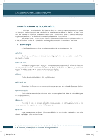 Manual de Drenagem e Manejo de Águas Pluviais
34 • Diretrizes para Projetos de Obras em Drenagem Urbana
1.2 PROJETO DE OBRAS DE MICRODRENAGEM
Constituem a microdrenagem, estruturas de captação e condução de águas pluviais que chegam
aos elementos viários como ruas, praças e avenidas, e provenientes não apenas da precipitação direta sobre
eles, mas também das captações existentes nas edificações e lotes lindeiros. Pode-se entender a microdre-
nagem como a estrutura de entrada no sistema de drenagem das bacias urbanas.
A microdrenagem é essencialmente composta de elementos artificiais associados à pavimentação
e tem por objetivo garantir as características de tráfego e conforto dos usuários destas estruturas.
1.2.1 Terminologia
Os principais termos utilizados no dimensionamento de um sistema pluvial são:
A) Galeria
Canalizações públicas usadas para conduzir as águas pluviais provenientes das bocas de lobo e
das ligações privadas;
B) Poço de Visita
Dispositivos que permitirem a inspeção e limpeza da rede. Estes dispositivos podem ser posiciona-
dos em pontos convenientes onde ocorrem mudanças de direção, declividade e/ou diâmetro, ou em trechos
longos, em média a cada 100 m, para facilitar a inspeção e limpeza;
C) Trecho
Porção da galeria situada entre dois poços de visita;
D) Bocas de lobo
Dispositivos localizados em pontos convenientes, nas sarjetas, para captação das águas pluviais;
E) Tubos de ligação
São tubulações destinadas a conduzir as águas pluviais captadas nas bocas de lobo para as gale-
rias ou poços de visita;
F) Meio-fio
Elementos de pedra ou concreto colocados entre o passeio e a via pública, paralelamente ao eixo
da rua e com sua face superior no mesmo nível do passeio;
G) Sarjetas
Faixas de via pública paralelas e vizinhas ao meio-fio. A calha formada é a receptora das águas
pluviais que incidem sobre as vias públicas;
08667 MIOLO.indd 34 23/10/12 17:21
 