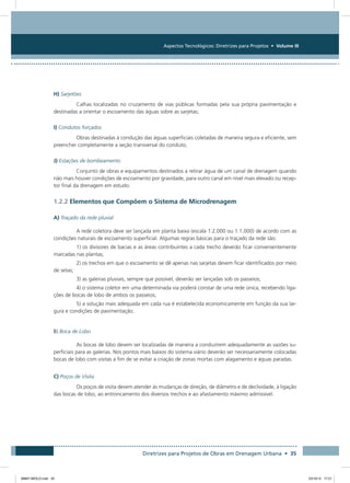 Aspectos Tecnológicos: Diretrizes para Projetos • Volume III
Diretrizes para Projetos de Obras em Drenagem Urbana • 35
H) Sarjetões
Calhas localizadas no cruzamento de vias públicas formadas pela sua própria pavimentação e
destinadas a orientar o escoamento das águas sobre as sarjetas;
I) Condutos forçados
Obras destinadas à condução das águas superficiais coletadas de maneira segura e eficiente, sem
preencher completamente a seção transversal do conduto;
J) Estações de bombeamento
Conjunto de obras e equipamentos destinados a retirar água de um canal de drenagem quando
não mais houver condições de escoamento por gravidade, para outro canal em nível mais elevado ou recep-
tor final da drenagem em estudo.
1.2.2 Elementos que Compõem o Sistema de Microdrenagem
A) Traçado da rede pluvial
A rede coletora deve ser lançada em planta baixa (escala 1:2.000 ou 1:1.000) de acordo com as
condições naturais de escoamento superficial. Algumas regras básicas para o traçado da rede são:
1) os divisores de bacias e as áreas contribuintes a cada trecho deverão ficar convenientemente
marcadas nas plantas;
2) os trechos em que o escoamento se dê apenas nas sarjetas devem ficar identificados por meio
de setas;
3) as galerias pluviais, sempre que possível, deverão ser lançadas sob os passeios;
4) o sistema coletor em uma determinada via poderá constar de uma rede única, recebendo liga-
ções de bocas de lobo de ambos os passeios;
5) a solução mais adequada em cada rua é estabelecida economicamente em função da sua lar-
gura e condições de pavimentação.
B) Boca de Lobo
As bocas de lobo devem ser localizadas de maneira a conduzirem adequadamente as vazões su-
perficiais para as galerias. Nos pontos mais baixos do sistema viário deverão ser necessariamente colocadas
bocas de lobo com visitas a fim de se evitar a criação de zonas mortas com alagamento e águas paradas.
C) Poços de Visita
Os poços de visita devem atender às mudanças de direção, de diâmetro e de declividade, à ligação
das bocas de lobo, ao entroncamento dos diversos trechos e ao afastamento máximo admissível.
08667 MIOLO.indd 35 23/10/12 17:21
 