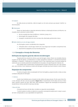 Aspectos Tecnológicos: Diretrizes para Projetos • Volume III
Diretrizes para Projetos de Obras em Drenagem Urbana • 37
C) Cadastro
De redes pluviais já existentes, redes de esgoto ou de outros serviços que possam interferir na
área de projeto;
D) Urbanização
Devem ser selecionados os seguintes elementos relativos à urbanização da bacia contribuinte, nas
situações atual e previstas no plano diretor:
•	 tipo de ocupação das áreas (residências, comércios, praças, etc.);
•	 porcentagem de ocupação dos lotes;
•	 ocupação e recobrimento do solo nas áreas não urbanizadas pertencentes à bacia.
E) Dados relativos ao curso de água receptor
As informações a serem consideradas são as seguintes:
•	 indicações sobre o nível de água máximo do curso d´água que irá receber o lançamento final;
•	 levantamento topográfico do local de descarga final.
1.2.4 Concepção e Arranjo dos Elementos
Definições do esquema geral da rede de microdrenagem
Traçado preliminar através de critérios usuais de drenagem urbana. Devem ser estudados diversos
traçados de rede de galerias, considerando-se os dados topográficos existentes e o pré-dimensionamento
hidrológico e hidráulico. A definição da concepção inicial é mais importante para a economia global do
sistema do que os estudos posteriores de detalhamento do projeto, de especificação de materiais, etc.
Esse trabalho deve se desenvolver simultaneamente ao plano urbanístico das ruas e das quadras,
pois, caso contrário, ficam impostas ao sistema de drenagem restrições que levam sempre a custos maiores.
Disposição dos componentes
O sistema de galeria deve ser planejado de forma homogênea, proporcionando a todas as áreas
condições adequadas de drenagem.
• Coletores
Existem duas hipóteses para a locação da rede coletora de águas pluviais: (I) sob a guia (meio-fio),
a mais utilizada e (II) sob o eixo da via pública (Figura 1.6). O recobrimento mínimo deve ser de um metro
sobre a geratriz superior do tubo. Além disso, deve possibilitar a ligação das canalizações de escoamento
(recobrimento mínimo de 0,60 m) das bocas de lobo.
• Bocas de lobo
A locação das bocas de lobo deve considerar as seguintes recomendações:
1) serão locadas em ambos os lados da rua quando a saturação da sarjeta assim o exigir ou quan-
do forem ultrapassadas as suas capacidades de engolimento;
08667 MIOLO.indd 37 23/10/12 17:21
 