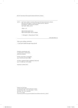 S241m	São Paulo (cidade). Secretaria Municipal de Desenvolvimento Urbano.
Manual de drenagem e manejo de águas pluviais: aspectos
tecnológicos; diretrizes para projetos.
São Paulo: SMDU, 2012.
128p. il. v.3
ISBN 978-85-66381-03-0
ISBN 978-85-66381-00-9 (Coleção)
1. Drenagem 2. Água pluvial I.Título
CDU 626 (816.11)
Índice para catálogo sistemático:
1. São Paulo:cidade:drenagem:água pluvial
Proibida a reprodução total
ou parcial sem a autorização
prévia dos editores
Direitos reservados e protegidos
(Lei no
9.610, de 19.02.1998)
Foi feito o depósito legal na Biblioteca Nacional
(Lei no
10.994, de 14.12.2004)
Impresso no Brasil 2012
Prefeitura de São Paulo
Secretaria Municipal de Desenvolvimento Urbano
Rua São Bento, 405 – 17o
e 18o
andares – Centro
São Paulo – SP – CEP 01008-906
Tel: 11 3113-7500
http://www.prefeitura.sp.gov.br//cidade/secretarias/desenvolvimento_urbano/
© 2012 Secretaria Municipal de Desenvolvimento Urbano
08667 MIOLO.indd 2 7/11/2012 17:20:49
 