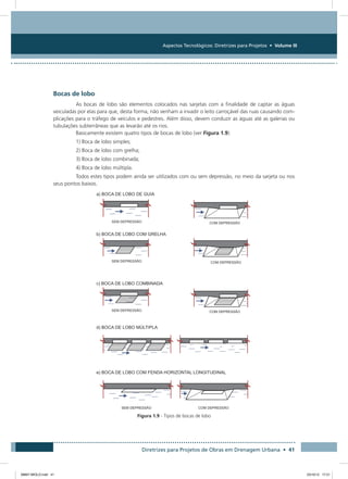 Aspectos Tecnológicos: Diretrizes para Projetos • Volume III
Diretrizes para Projetos de Obras em Drenagem Urbana • 41
Bocas de lobo
As bocas de lobo são elementos colocados nas sarjetas com a finalidade de captar as águas
veiculadas por elas para que, desta forma, não venham a invadir o leito carroçável das ruas causando com-
plicações para o tráfego de veículos e pedestres. Além disso, devem conduzir as águas até as galerias ou
tubulações subterrâneas que as levarão até os rios.
Basicamente existem quatro tipos de bocas de lobo (ver Figura 1.9):
1) Boca de lobo simples;
2) Boca de lobo com grelha;
3) Boca de lobo combinada;
4) Boca de lobo múltipla.
Todos estes tipos podem ainda ser utilizados com ou sem depressão, no meio da sarjeta ou nos
seus pontos baixos.
Figura 1.9 - Tipos de bocas de lobo
08667 MIOLO.indd 41 23/10/12 17:21
 