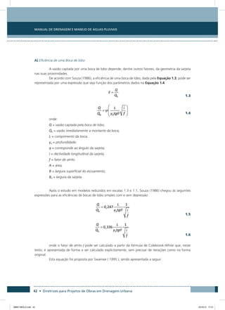 Manual de Drenagem e Manejo de Águas Pluviais
42 • Diretrizes para Projetos de Obras em Drenagem Urbana
A) Eficiência de uma Boca de lobo
A vazão captada por uma boca de lobo depende, dentre outros fatores, da geometria da sarjeta
nas suas proximidades.
De acordo com Souza (1986), a eficiência de uma boca de lobo, dada pela Equação 1.3, pode ser
representada por uma expressão que seja função dos parâmetros dados na Equação 1.4.
  1.3
  1.4
onde:
Q = vazão captada pela boca de lobo;
Q0 = vazão imediatamente a montante da boca;
L = comprimento da boca;
y0 = profundidade;
q = corresponde ao ângulo da sarjeta;
i = declividade longitudinal da sarjeta;
f = fator de atrito
A = área;
B = largura superficial do escoamento;
B0 = largura da sarjeta.
Após o estudo em modelos reduzidos em escalas 1:3 e 1:1, Souza (1986) chegou às seguintes
expressões para as eficiências de bocas de lobo simples com e sem depressão:
  1.5
  1.6
onde o fator de atrito f pode ser calculado a partir da fórmula de Colebrook-White que, neste
texto, é apresentada de forma a ser calculado explicitamente, sem precisar de iterações como na forma
original.
Esta equação foi proposta por Swamee ( 1995 ), sendo apresentada a seguir:
08667 MIOLO.indd 42 23/10/12 17:21
 