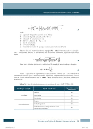 Aspectos Tecnológicos: Diretrizes para Projetos • Volume III
Diretrizes para Projetos de Obras em Drenagem Urbana • 43
  1.7
onde:
e = rugosidade das paredes da sarjeta (e = 0,002 m);
R = número de Reynolds calculado por R = VD / v;
V = velocidade do escoamento em m/s;
D = diâmetro hidráulico – D = 4Rh = A / P;
A = área de escoamento;
P = perímetro molhado;
n = viscosidade cinemática da água que pode ser aproximada por 10 -6
m2
/s.
Observe-se que as eficiências dadas nas Equações 1.5 e 1.6 dependem da vazão na sarjeta pró-
xima à boca de lobo. Portanto, se considerarmos este escoamento permanente, é possível se calcular da
forma:
  1.8
Caso sejam utilizadas sarjetas com o padrão tg = 12 , a vazão de aproximação será dada por:
  1.9
Como a capacidade de esgotamento das bocas de lobo é menor que a calculada devido a
vários fatores, entre os quais a obstrução causada por detritos, irregularidades nos pavimentos das ruas
junto às sarjetas e ao alinhamento real, na Tabela 1.8 são propostos alguns coeficientes para estimar
esta redução.
Tabela 1.8 - Fator de redução do escoamento para bocas de lobo ( DAEE/ CETESB,1980)
Localização na sarjeta Tipo de boca de lobo
% permitida sobre o
valor teórico
Ponto Baixo
De guia 80
Com grelha 50
Combinada 65
Ponto intermediário
De guia 80
Grelha longitudinal 60
Grelha transversal ou longitudinal com barras
transversais combinadas
60
08667 MIOLO.indd 43 23/10/12 17:21
 