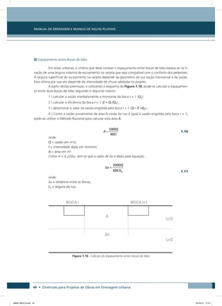 Manual de Drenagem e Manejo de Águas Pluviais
44 • Diretrizes para Projetos de Obras em Drenagem Urbana
B) Espaçamento entre Bocas de lobo
Em áreas urbanas, o critério que deve nortear o espaçamento entre bocas de lobo baseia-se na fi-
xação de uma largura máxima de escoamento na sarjeta que seja compatível com o conforto dos pedestres.
A largura superficial do escoamento na sarjeta depende da geometria da sua seção transversal e da vazão.
Esta última por sua vez depende da intensidade de chuva adotada no projeto.
A partir destas premissas, e utilizando o esquema da Figura 1.10, pode-se calcular o espaçamen-
to entre duas bocas de lobo seguindo o seguinte roteiro:
1 ) calcular a vazão imediatamente a montante da boca i + 1 (Q0);
2 ) calcular a eficiência da boca i + 1 (E = Q /Q0) ;
3 ) determinar o valor da vazão engolida pela boca i + 1 (Q = E ×Q0) ;
4 ) Como a vazão proveniente da área A vinda da rua é igual à vazão engolida pela boca i + 1,
pode-se utilizar o Método Racional para calcular esta área A.
  1.10
onde:
Q = vazão em m3
/s;
I = intensidade dada em mm/min;
A = área em m2
.
Como A = (LR/2) x, tem-se que o valor de x é dado pela equação.
  1.11
onde:
x = distância entre as bocas;
LR = largura da rua.
Figura 1.10 - Cálculo do espaçamento entre bocas de lobo
08667 MIOLO.indd 44 23/10/12 17:21
 
