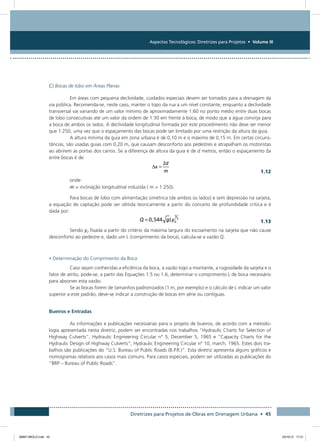 Aspectos Tecnológicos: Diretrizes para Projetos • Volume III
Diretrizes para Projetos de Obras em Drenagem Urbana • 45
C) Bocas de lobo em Áreas Planas
Em áreas com pequena declividade, cuidados especiais devem ser tomados para a drenagem da
via pública. Recomenda-se, neste caso, manter o topo da rua a um nível constante, enquanto a declividade
transversal vai variando de um valor mínimo de aproximadamente 1:60 no ponto médio entre duas bocas
de lobo consecutivas até um valor da ordem de 1:30 em frente à boca, de modo que a água convirja para
a boca de ambos os lados. A declividade longitudinal formada por este procedimento não deve ser menor
que 1:250, uma vez que o espaçamento das bocas pode ser limitado por uma restrição da altura da guia.
A altura mínima da guia em zona urbana é de 0,10 m e o máximo de 0,15 m. Em certas circuns-
tâncias, são usadas guias com 0,20 m, que causam desconforto aos pedestres e atrapalham os motoristas
ao abrirem as portas dos carros. Se a diferença de altura da guia é de d metros, então o espaçamento x
entre bocas é de:
  1.12
onde:
m = inclinação longitudinal induzida ( m  1:250).
Para bocas de lobo com alimentação simétrica (de ambos os lados) e sem depressão na sarjeta,
a equação de captação pode ser obtida teoricamente a partir do conceito de profundidade crítica e é
dada por:
  1.13
Sendo y0 fixada a partir do critério da máxima largura do escoamento na sarjeta que não cause
desconforto ao pedestre e, dado um L (comprimento da boca), calcula-se a vazão Q.
• Determinação do Comprimento da Boca
Caso sejam conhecidas a eficiência da boca, a vazão logo a montante, a rugosidade da sarjeta e o
fator de atrito, pode-se, a partir das Equações 1.5 ou 1.6, determinar o comprimento L de boca necessário
para absorver esta vazão.
Se as bocas forem de tamanhos padronizados (1 m, por exemplo) e o cálculo de L indicar um valor
superior a este padrão, deve-se indicar a construção de bocas em série ou contíguas.
Bueiros e Entradas
As informações e publicações necessárias para o projeto de bueiros, de acordo com a metodo-
logia apresentada nesta diretriz, podem ser encontradas nos trabalhos “Hydraulic Charts for Selection of
Highway Culverts”, Hydraulic Engineering Circular n° 5, December 5, 1965 e “Capacity Charts for the
Hydraulic Design of Highway Culverts”, Hydraulic Engineering Circular nº 10, march, 1965. Estes dois tra-
balhos são publicações do “U.S. Bureau of Public Roads (B.P.R.)”. Esta diretriz apresenta alguns gráficos e
nomogramas relativos aos casos mais comuns. Para casos especiais, podem ser utilizadas as publicações do
“BRP – Bureau of Public Roads”.
08667 MIOLO.indd 45 23/10/12 17:21
 