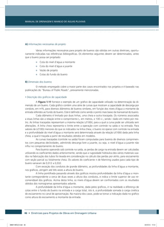 Manual de Drenagem e Manejo de Águas Pluviais
46 • Diretrizes para Projetos de Obras em Drenagem Urbana
A) Informações necessárias de projeto
Várias informações necessárias para projeto de bueiros são obtidas em outras diretrizes, oportu-
namente indicadas nas referências bibliográficas. Os elementos seguintes devem ser determinados, antes
que o bueiro possa ser projetado:
•	 Cota do nível d’água a montante
•	 Cota do nível d’água a jusante
•	 Vazão de projeto
•	 Cotas do fundo do bueiro
B) Dimensão dos bueiros
O método empregado cobre a maior parte dos casos encontrados nos projetos e é baseado nas
publicações do “Bureau of Public Roads”, previamente mencionadas.
• Descrição dos gráficos de capacidade
A Figura 1.11 fornece o exemplo de um gráfico de capacidade utilizado na determinação da di-
mensão de um bueiro. Cada gráfico contém uma série de curvas que mostram a capacidade de descarga por
conduto, em m³/s, para diversos diâmetros de bueiros similares, em função dos níveis d’água a montante da
entrada referidos ao fundo do bueiro. Este é definido como sendo o ponto mais baixo da transversal do bueiro.
Cada diâmetro é limitado por duas linhas, uma cheia e outra tracejada. Os números associados
a essas linhas são a relação entre o comprimento L, em metros, e 100 x i, sendo i dado em metro por me-
tro. As linhas tracejadas representam a máxima relação L/(100i), para a qual a curva pode ser utilizada sem
alterações. A linha cheia representa o limite entre a operação com controle na saída e na entrada. Para
valores de L/(100i) menores do que os indicados na linha cheia, o bueiro irá operar com controle na entrada
e a profundidade do nível d’água a montante será determinada através da relação L/(100i) dada pela linha
cheia, a qual é traçada a partir de resultados obtidos em modelos.
As curvas tracejadas (controle na saída) foram computadas para bueiros de diversos comprimen-
tos com pequenas declividades, admitindo descarga livre a jusante, ou seja, o nível d’água a jusante não
influi no comportamento do bueiro.
Para bueiros operando sob controle na saída, as perdas de carga na entrada devem ser calculadas
utilizando os coeficientes dados anteriormente, sendo que a rugosidade hidráulica dos vários materiais usa-
dos na fabricação dos tubos foi levada em consideração no cálculo das perdas por atrito, para escoamento
com seção parcial ou totalmente cheia. Os valores do coeficiente n de Manning usados para cada tipo de
bueiro variaram de 0,012 a 0,032.
Com exceção dos condutos de grande diâmetro, as profundidades da linha d’água a montante,
nos gráficos, atingem até três vezes a altura do bueiro.
A linha pontilhada passando através dos gráficos mostra profundidades da linha d’água a mon-
tante correspondente a cerca de duas vezes a altura dos condutos, e indica o limite superior de uso re-
comendável dos gráficos. Acima desta linha, os níveis d’água devem ser confrontados com os resultados
obtidos dos nomogramas apresentados adiante.
A profundidade da linha d’água a montante, dada pelos gráficos, é na realidade a diferença de
cotas entre o fundo do bueiro na entrada e a carga total, isto é, a profundidade somada à carga cinética
do escoamento no canal de aproximação. Na maioria dos casos, pode-se tomar a indicação dada no gráfico
como altura do escoamento a montante da entrada.
08667 MIOLO.indd 46 23/10/12 17:21
 