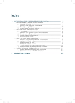 Índice
1.	 Diretrizes para projetos de obras em drenagem urbana......................................	7
1.1	 DESENVOLVIMENTO DAS ATIVIDADES DE VIABILIDADE...................................................... 	9
1.1.1	 Estudo de Alternativas............................................................................................	9
1.1.2	 Comparação de Alternativas: Método ADMC.........................................................	12
1.1.3	 Roteiro para projeto básico.....................................................................................	21
1.1.4	 Ficha técnica de avaliação de projetos.....................................................................	32
1.2	 PROJETO DE OBRAS DE MICRODRENAGEM....................................................................... 	34
1.2.1	Terminologia...........................................................................................................	34
1.2.2	 Elementos que Compõem o Sistema de Microdrenagem.........................................	35
1.2.3	 Levantamento de Dados.........................................................................................	36
1.2.4	 Concepção e Arranjo dos Elementos.......................................................................	37
1.2.5	 Dimensionamento da rede......................................................................................	39
1.3	 PROJETO DE OBRAS DE MACRODRENAGEM...................................................................... 	73
1.3.1	 Elementos que compõem o sistema de macrodrenagem.........................................	73
1.3.2	 Aquisição e Análise de Dados.................................................................................	73
1.3.3	 Dimensionamento das obras...................................................................................	74
1.3.4	 Estabilidade de Canais Naturais...............................................................................	97
1.3.5	 Seções Estáveis e Fatores que Afetam o seu Equilíbrio.............................................	101
1.3.6	 Dimensionamento de Galerias e Tubos Não Assoreáveis..........................................	107
1.4	 MEDIDAS ESTRUTURAIS DE CONTROLE NA FONTE............................................................. 	111
1.4.1	 Critérios de escolha das obras de redução e controle..............................................	111
1.4.2	 Pré-dimensionamento das Medidas de Controle......................................................	118
2.	 Referências Bibliográficas...............................................................................................	122
08667 MIOLO.indd 3 24/10/12 09:33
 