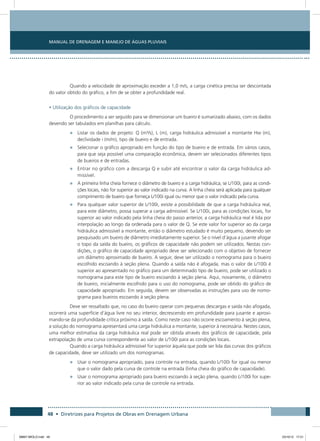 Manual de Drenagem e Manejo de Águas Pluviais
48 • Diretrizes para Projetos de Obras em Drenagem Urbana
Quando a velocidade de aproximação exceder a 1,0 m/s, a carga cinética precisa ser descontada
do valor obtido do gráfico, a fim de se obter a profundidade real.
• Utilização dos gráficos de capacidade
O procedimento a ser seguido para se dimensionar um bueiro é sumarizado abaixo, com os dados
devendo ser tabulados em planilhas para cálculo.
•	 Listar os dados de projeto: Q (m³/s), L (m), carga hidráulica admissível a montante Hw (m),
declividade i (m/m), tipo de bueiro e de entrada.
•	 Selecionar o gráfico apropriado em função do tipo de bueiro e de entrada. Em vários casos,
para que seja possível uma comparação econômica, devem ser selecionados diferentes tipos
de bueiros e de entradas.
•	 Entrar no gráfico com a descarga Q e subir até encontrar o valor da carga hidráulica ad-
missível.
•	 A primeira linha cheia fornece o diâmetro de bueiro e a carga hidráulica, se L/100i, para as condi-
ções locais, não for superior ao valor indicado na curva. A linha cheia será aplicada para qualquer
comprimento de bueiro que forneça L/100i igual ou menor que o valor indicado pela curva.
•	 Para qualquer valor superior de L/100i, existe a possibilidade de que a carga hidráulica real,
para este diâmetro, possa superar a carga admissível. Se L/100i, para as condições locais, for
superior ao valor indicado pela linha cheia do passo anterior, a carga hidráulica real é lida por
interpolação ao longo da ordenada para o valor de Q. Se este valor for superior ao da carga
hidráulica admissível a montante, então o diâmetro estudado é muito pequeno, devendo ser
pesquisado um bueiro de diâmetro imediatamente superior. Se o nível d’água a jusante afogar
o topo da saída do bueiro, os gráficos de capacidade não podem ser utilizados. Nestas con-
dições, o gráfico de capacidade apropriado deve ser selecionado com o objetivo de fornecer
um diâmetro aproximado de bueiro. A seguir, deve ser utilizado o nomograma para o bueiro
escolhido escoando à seção plena. Quando a saída não é afogada, mas o valor de L/100i é
superior ao apresentado no gráfico para um determinado tipo de bueiro, pode ser utilizado o
nomograma para este tipo de bueiro escoando à seção plena. Aqui, novamente, o diâmetro
de bueiro, inicialmente escolhido para o uso do nomograma, pode ser obtido do gráfico de
capacidade apropriado. Em seguida, devem ser observadas as instruções para uso de nomo-
grama para bueiros escoando à seção plena.
Deve ser ressaltado que, no caso do bueiro operar com pequenas descargas e saída não afogada,
ocorrerá uma superfície d’água livre no seu interior, decrescendo em profundidade para jusante e aproxi-
mando-se da profundidade crítica próximo à saída. Como neste caso não ocorre escoamento à seção plena,
a solução do nomograma apresentará uma carga hidráulica a montante, superior à necessária. Nestes casos,
uma melhor estimativa da carga hidráulica real pode ser obtida através dos gráficos de capacidade, pela
extrapolação de uma curva correspondente ao valor de L/100i para as condições locais.
Quando a carga hidráulica admissível for superior àquela que pode ser lida das curvas dos gráficos
de capacidade, deve ser utilizado um dos nomogramas.
•	 Usar o nomograma apropriado, para controle na entrada, quando L/100i for igual ou menor
que o valor dado pela curva de controle na entrada (linha cheia do gráfico de capacidade).
•	 Usar o nomograma apropriado para bueiro escoando à seção plena, quando L/100i for supe-
rior ao valor indicado pela curva de controle na entrada.
08667 MIOLO.indd 48 23/10/12 17:21
 