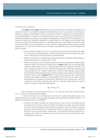 Aspectos Tecnológicos: Diretrizes para Projetos • Volume III
Diretrizes para Projetos de Obras em Drenagem Urbana • 49
• Utilização dos nomogramas
Nas Figura 1.12 e Figura 1.13 apresentam-se exemplos de dois nomogramas utilizados para
projeto de bueiros. O uso desses nomogramas está limitado ao caso em que a altura do nível d’água a
jusante for superior à profundidade crítica de escoamento no bueiro. A vantagem na utilização dos grá-
ficos de capacidade, em relação aos nomogramas, está em que os primeiros fornecem diretamente os
resultados procurados, ao passo que os nomogramas pressupõem um procedimento de aproximações su-
cessivas. Os gráficos de capacidade não podem ser usados quando o nível d’água a jusante afoga o topo
do bueiro na saída. Os nomogramas devem ser utilizados sempre que o nível d’água a jusante for supe-
rior à profundidade crítica do escoamento na saída; entretanto, ambos apresentarão o mesmo resultado
quando tanto um como outro método puder ser utilizado. O procedimento para uso dos nomogramas é
descrito a seguir.
•	 Listar os dados de projeto: Q (m³/s), L (m), cotas do fundo do bueiro na entrada e na saída,
Hw (m) admissível, velocidade média e máxima do escoamento no canal natural (m/s), assim
como o tipo de bueiro e de entrada para a primeira tentativa.
•	 Adotar, como tentativa, um diâmetro de tubo assumindo uma velocidade média baseada nas
características do canal e calcular a área A = Q/V.
•	 Determinar Hw para o bueiro escolhido, admitindo-se, primeiro, controle na entrada e depois
controle na saída. Para controle na entrada utilizar a Figura 1.12. Ligar com uma reta o diâ-
metro (D) e descarga (Q) e marcar a intercessão desta linha com a escala (1) de Hw/D. Caso
sejam utilizadas as escalas (2) ou (3), estender horizontalmente o ponto de intercessão com
(1) para escala (2) ou (3). Calcular o valor de Hw; se este for muito elevado ou baixo, adotar
outro diâmetro antes de calcular Hw para controle na saída. A seguir, deve-se calcular Hw para
controle na saída, a partir da Figura 1.13. Para tanto, entrar no gráfico com o comprimento,
coeficiente de entrada e diâmetro do tubo adotado. Por meio de uma reta, ligar os pontos
correspondentes nas escalas de comprimento e de diâmetro, para se determinar o ponto de
cruzamento na linha base. Ligar esse ponto da linha – base com a descarga e ler a carga na
escala H. Calcula-se, a seguir, Hw pela equação:
  1.14
Para Tw superior ou igual ao topo do bueiro ho = Tw, e para Tw menor que o topo do bueiro,
ho = (hc + D)/2 ou Tw, qual seja o mais elevado.
Se Tw for menor que hc, os nomogramas não deverão ser usados. Na equação acima, D é o
diâmetro do bueiro e hc a altura crítica que pode ser obtida a partir das diretrizes de projeto DPH14 – “Hi-
dráulica em Drenagem Urbana”, da SVP/PMSP.
•	 Comparar os valores calculados de carga hidráulica e usar o valor mais elevado de Hw
para determinar se o bueiro está sob controle na entrada ou na saída. Se ocorrer controle
na saída e Hw for inaceitável, deve-se escolher um diâmetro maior e calcular o correspon-
dente valor de Hw através dos nomogramas de controle na saída. Caso o menor diâmetro
de bueiro tenha sido selecionado, satisfazendo o valor admissível de Hw através dos no-
mogramas de controle na entrada, este controle não precisará ser verificado para tubos
com diâmetros superiores.
08667 MIOLO.indd 49 23/10/12 17:21
 