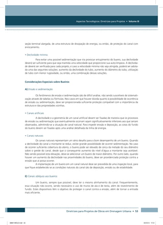 Aspectos Tecnológicos: Diretrizes para Projetos • Volume III
Diretrizes para Projetos de Obras em Drenagem Urbana • 53
seção terminal alargada, de uma estrutura de dissipação de energia, ou então, de proteção do canal com
enrocamento.
• Declividade mínima
Para evitar uma possível sedimentação que iria provocar entupimento do bueiro, sua declividade
deverá ser suficiente para que seja mantida uma velocidade que proporcione sua auto-limpeza. A declivida-
de deverá ser verificada para cada projeto, e caso a velocidade mínima não seja atingida, poderá ser adota-
da uma das seguintes soluções: aumento da declividade do tubo, aumento do diâmetro do tubo, utilização
de tubo com menor rugosidade, ou então, uma combinação dessas soluções.
Considerações Especiais sobre Bueiros
A) Erosão e sedimentação
Os fenômenos de erosão e sedimentação são de difícil análise, não sendo suscetíveis de sistemati-
zação através de tabelas ou fórmulas. Nos casos em que houver dúvida quanto à possibilidade de ocorrência
de erosão ou sedimentação, deve ser proporcionada suficiente proteção compatível com a importância da
estrutura e das propriedades vizinhas.
• Canais artificiais
A declividade e a geometria de um canal artificial devem ser fixadas de maneira que os processos
de erosão ou sedimentação que eventualmente ocorram sejam significativamente inferiores aos que seriam
observados, admitindo-se a situação de canal natural. Para impedir erosão e deposição, as cotas do fundo
do bueiro devem ser fixadas após uma análise detalhada da linha de energia.
• Canais naturais
Os canais naturais representam um sério desafio para o bom desempenho de um bueiro. Quando
a declividade do canal a montante se reduz, existe grande possibilidade de ocorrer sedimentação. No caso
de ocorrer suficiente cobertura do aterro, o bueiro pode ser elevado de cerca da metade do seu diâmetro
sobre o greide do canal, desde que o consequente aumento do nível d’água a montante seja aceitável.
Não sendo possível esta elevação, deve-se selecionar um bueiro de maior diâmetro. Por outro lado, quando
houver um aumento da declividade nas proximidades do bueiro, deve ser providenciada proteção contra a
erosão que aí possa ocorrer.
A implantação de um bueiro em um canal natural deve ser precedida de uma inspeção local, para
que fique estabelecido se as condições naturais do canal são de deposição, erosão ou de estabilidade.
E) Canais oblíquos aos bueiros
Um bueiro, sempre que possível, deve ter o mesmo alinhamento do canal. Frequentemente,
essa situação não ocorre, sendo necessário o uso de muros de ala e de testa, além de revestimento de
fundo. Estes dispositivos têm o objetivo de proteger o canal contra a erosão, além de tornar a entrada
mais eficiente.
08667 MIOLO.indd 53 23/10/12 17:21
 