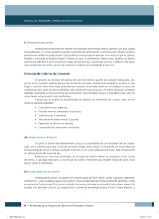 Manual de Drenagem e Manejo de Águas Pluviais
54 • Diretrizes para Projetos de Obras em Drenagem Urbana
F) Tombamento da entrada
Nos bueiros funcionando em regime livre (portanto sem pressão interna), porém com altas cargas
desequilibradas, é comum surgirem grandes momentos de tombamento na estrutura de entrada, devido à
predominância das forças de pressão. Este problema merece especial atenção, nos casos em que as profun-
didades a montante do bueiro atingem 5 metros ou mais. É conveniente, nesses casos, escolher um bueiro
com menor diâmetro e que funcione em carga, de maneira que, as pressões internas e externas não sejam
apreciavelmente diferentes, garantindo melhores condições de estabilidade à estrutura.
Entradas de Galerias de Concreto
Os projetos de entradas de galerias de concreto devem, quanto aos aspectos hidráulicos, dis-
pensar tantos cuidados quantos para o caso de bueiros circulares. Quanto mais elevado for o aterro e mais
longo o conduto, tanto mais importante deve ser o projeto da entrada, tendo em vista reduzir os custos de
implantação. Nos casos de aterros elevados, sob o ponto de vista estrutural, um bueiro de seção transversal
reduzida representa sensível economia de investimento. Para condutos longos, a importância do custo do
metro linear se torna ainda mais significativa.
O projetista, ao analisar as possibilidades de redução das dimensões do conduto, deve ter em
conta os seguintes aspectos:
•	 Custo de entradas especiais;
•	 Pressões internas admissíveis no conduto;
•	 Sedimentação a montante;
•	 Velocidade na saída e erosão a jusante;
•	 Deposição de detritos na entrada;
•	 Carga hidráulica admissível a montante.
A) Entradas comuns de bueiros
Em geral, os bueiros são relativamente curtos, e o custo relativo de uma entrada é alto se compa-
rado com o mesmo custo para o caso de um bueiro longo. Assim sendo, a entrada de um bueiro deve ser
dimensionada de forma a oferecer proteção suficiente, a um custo relativamente baixo. Esta solução pode
ser obtida através de muros de ala.
Tendo-se em vista suas dimensões, as entradas de bueiros devem ser projetadas como muros
de arrimo, e caso seja necessário, o uso de lajes de fundo a montante para impedir erosão do canal, estas
devem resistir à subpressão.
B) Entradas especiais para bueiros
Entradas para bueiros não podem ser caracterizadas de forma geral, sendo impossível apresentar
coeficientes, curvas ou tabelas para o seu projeto. Uma entrada especial é frequentemente escolhida, tendo
em vista uma função específica, como a redução das perdas de carga na entrada a valores bem abaixo dos
obtidos com entradas comuns, ou proporcionar a conversão de energia potencial (nível d’água elevado, a
08667 MIOLO.indd 54 23/10/12 17:21
 