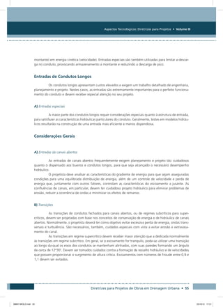 Aspectos Tecnológicos: Diretrizes para Projetos • Volume III
Diretrizes para Projetos de Obras em Drenagem Urbana • 55
montante) em energia cinética (velocidade). Entradas especiais são também utilizadas para limitar a descar-
ga no conduto, provocando armazenamento a montante e reduzindo a descarga de pico.
Entradas de Condutos Longos
Os condutos longos apresentam custos elevados e exigem um trabalho detalhado de engenharia,
planejamento e projeto. Nestes casos, as entradas são extremamente importantes para o perfeito funciona-
mento do conduto e devem receber especial atenção no seu projeto.
A) Entradas especiais
A maior parte dos condutos longos requer considerações especiais quanto à estrutura de entrada,
para satisfazer as características hidráulicas particulares do conduto. Geralmente, testes em modelos hidráu-
licos resultarão na construção de uma entrada mais eficiente e menos dispendiosa.
Considerações Gerais
A) Entradas de canais abertos
As entradas de canais abertos frequentemente exigem planejamento e projeto tão cuidadosos
quanto o dispensado aos bueiros e condutos longos, para que seja alcançado o necessário desempenho
hidráulico.
O projetista deve analisar as características do gradiente de energia para que sejam asseguradas
condições para uma equilibrada distribuição de energia, além de um controle de velocidade e perda de
energia que, juntamente com outros fatores, controlam as características do escoamento a jusante. As
confluências de canais, em particular, devem ter cuidadoso projeto hidráulico para eliminar problemas de
erosão, reduzir a ocorrência de ondas e minimizar os efeitos de remanso.
B) Transições
As transições de condutos fechados para canais abertos, ou de regimes subcríticos para super-
críticos, devem ser projetadas com base nos conceitos de conservação de energia e de hidráulica de canais
abertos. Normalmente, o projetista deverá ter como objetivo evitar excessiva perda de energia, ondas trans-
versais e turbulência. São necessários, também, cuidados especiais com vista a evitar erosão e extravasa-
mento do canal.
As transições em regime supercrítico devem receber maior atenção que a dedicada normalmente
às transições em regime subcrítico. Em geral, se o escoamento for tranquilo, pode-se utilizar uma transição
ao longo da qual os eixos dos condutos se mantenham alinhados, com suas paredes formando um ângulo
de cerca de 12°30’. Devem ser tomados cuidados contra a formação de ressalto hidráulico e de velocidades
que possam proporcionar o surgimento de altura crítica. Escoamentos com números de Froude entre 0,9 e
1,1 devem ser evitados.
08667 MIOLO.indd 55 23/10/12 17:21
 