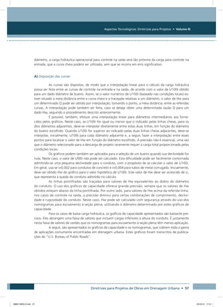 Aspectos Tecnológicos: Diretrizes para Projetos • Volume III
Diretrizes para Projetos de Obras em Drenagem Urbana • 57
diâmetro, a carga hidráulica operacional para controle na saída será tão próxima da carga para controle na
entrada, que a curva cheia poderá ser utilizada, sem que se incorra em erro significativo.
A) Disposição das curvas
As curvas são dispostas, de modo que a interpolação linear para o cálculo da carga hidráulica
possa ser feita entre as curvas de controle na entrada e na saída, de acordo com o valor de L/100i obtido
para um dado diâmetro de bueiro. Assim, se o valor numérico de L/100i (baseado nas condições locais) es-
tiver situado a meia distância entre a curva cheia e a tracejada relativas a um diâmetro, o valor de Hw para
um determinado Q pode ser obtido por interpolação, tomando o ponto, a meia distância, entre as referidas
curvas. A interpolação pode também ser feita, caso se deseje obter uma determinada vazão Q para um
dado Hw, seguindo o procedimento descrito anteriormente.
É possível, também, efetuar uma interpolação linear para diâmetros intermediários aos forne-
cidos pelos gráficos. Neste caso, se L/100i for igual ou menor que o indicado pelas linhas cheias, para os
dois diâmetros adjacentes, deve-se interpolar diretamente entre estas duas linhas, em função do diâmetro
do bueiro escolhido. Quando L/100i for superior ao indicado pelas duas linhas cheias adjacentes, deve-se
interpolar, inicialmente, L/100i para cada diâmetro adjacente e, a seguir, fazer a interpolação entre esses
pontos para localizar o valor de Hw em função do diâmetro escolhido. A precisão não é essencial, uma vez
que o diâmetro selecionado para a descarga de projeto raramente requer a carga total proporcionada pelas
condições locais.
Os gráficos podem também ser aplicados para a seleção de um bueiro quando sua declividade for
nula. Neste caso, o valor de L/l00i não pode ser calculado. Esta dificuldade pode ser facilmente contornada
admitindo-se uma pequena declividade para o conduto, com o propósito de se calcular o valor de L/100i.
Em geral, usa-se i=0,002 para condutos de concreto e i=0,004 para tubos de metal corrugado. Inicialmente,
deve ser obtido Hw do gráfico para o valor hipotético de L/100i. Este valor de Hw deve ser acrescido de Li,
que representa a queda do conduto admitido no cálculo.
As linhas pontilhadas são traçadas para valores de Hw equivalentes ao dobro do diâmetro
do conduto. O uso dos gráficos de capacidade oferece grande precisão, sempre que os valores de Hw
obtidos estejam abaixo da linha pontilhada. Por outro lado, para valores de Hw acima da referida linha,
nos casos de controle na saída, a precisão diminui para certas combinações de comprimento, declivi-
dade e rugosidade do conduto. Neste caso, Hw pode ser calculado com segurança através do uso dos
nomogramas para escoamento à seção plena, utilizando o diâmetro determinado por estes gráficos de
capacidade.
Para os casos de baixa carga hidráulica, os gráficos de capacidade apresentados são bastante pre-
cisos. Eles abrangem uma faixa de valores que incluem cargas inferiores à altura do conduto. É justamente
nesta faixa de valores de vazões que os nomogramas para escoamento à seção plena têm menos aplicação.
A seguir, são apresentados os gráficos de capacidade e os nomogramas, que cobrem toda a gama
de aplicações comumente encontradas em drenagem urbana. Estes gráficos foram transcritos de publica-
ções do “U.S. Bureau of Public Roads”.
08667 MIOLO.indd 57 23/10/12 17:21
 