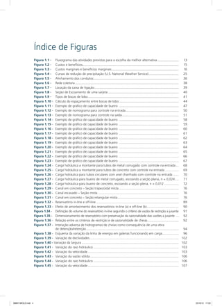 Índice de Figuras
Figura 1.1 - 	 Fluxograma das atividades previstas para a escolha da melhor alternativa........................ 	13
Figura 1.2 - 	 Custos e benefícios.......................................................................................................... 	15
Figura 1.3 - 	 Custos marginais e benefícios marginais.......................................................................... 	16
Figura 1.4 - 	 Curvas de redução de precipitação (U.S. National Weather Service).................................. 	25
Figura 1.5 - 	 Alinhamento dos condutos.............................................................................................. 	36
Figura 1.6 - 	 Rede coletora.................................................................................................................. 	38
Figura 1.7 - 	 Locação da caixa de ligação............................................................................................. 	39
Figura 1.8 - 	 Seção de Escoamento de uma sarjeta.............................................................................. 	40
Figura 1.9 - 	 Tipos de bocas de lobo.................................................................................................... 	41
Figura 1.10 - 	 Cálculo do espaçamento entre bocas de lobo.................................................................. 	44
Figura 1.11 - 	 Exemplo de gráfico de capacidade de bueiro .................................................................. 	47
Figura 1.12 - 	 Exemplo de nomograma para controle na entrada........................................................... 	50
Figura 1.13 - 	 Exemplo de nomograma para controle na saída............................................................... 	51
Figura 1.14 - 	 Exemplo de gráfico de capacidade de bueiro .................................................................. 	58
Figura 1.15 - 	 Exemplo de gráfico de capacidade de bueiro .................................................................. 	59
Figura 1.16 - 	 Exemplo de gráfico de capacidade de bueiro .................................................................. 	60
Figura 1.17 - 	 Exemplo de gráfico de capacidade de bueiro .................................................................. 	61
Figura 1.18 - 	 Exemplo de gráfico de capacidade de bueiro .................................................................. 	62
Figura 1.19 - 	 Exemplo de gráfico de capacidade de bueiro .................................................................. 	63
Figura 1.20 - 	 Exemplo de gráfico de capacidade de bueiro .................................................................. 	64
Figura 1.21 - 	 Exemplo de gráfico de capacidade de bueiro .................................................................. 	65
Figura 1.22 - 	 Exemplo de gráfico de capacidade de bueiro .................................................................. 	66
Figura 1.23 - 	 Exemplo de gráfico de capacidade de bueiro .................................................................. 	67
Figura 1.24 - 	 Carga hidráulica a montante para tubos de metal corrugado com controle na entrada.... 	68
Figura 1.25 - 	 Carga hidráulica a montante para tubos de concreto com controle na entrada................ 	69
Figura 1.26 - 	 Carga hidráulica para tubos circulares com anel chanfrado com controle na entrada....... 	70
Figura 1.27 - 	 Carga hidráulica para bueiro de metal corrugado, escoando a seção plena, n = 0,024..... 	71
Figura 1.28 - 	 Carga hidráulica para bueiro de concreto, escoando a seção plena, n = 0,012................. 	72
Figura 1.29 - 	 Canal em concreto – Seção trapezoidal mista.................................................................. 	76
Figura 1.30 - 	 Canal escavado – Seção mista......................................................................................... 	76
Figura 1.31 - 	 Canal em concreto – Seção retangular mista.................................................................... 	76
Figura 1.32 - 	 Reservatório in-line e off-line........................................................................................... 	89
Figura 1.33 - 	 Efeito de amortecimento dos reservatórios in-line (a) e off-line (b).................................... 	90
Figura 1.34 - 	 Definição do volume do reservatório in-line segundo o critério de vazão de restrição a jusante.	91
Figura 1.35 - 	 Dimensionamento de reservatório com preservação da sazonalidade das vazões a jusante .....	92
Figura 1.36 - 	 Relação entre os critérios de restrição e de sazonalidade de cheias................................... 	92
Figura 1.37 - 	 Interação adversa de hidrogramas de cheias como consequência de uma obra
de detenção/retenção...................................................................................................... 	94
Figura 1.38 - 	 Esquema da variação da linha de energia em galerias funcionando em carga................... 	96
Figura 1.39 - 	 Variação de declividades.................................................................................................. 	102
Figura 1.40 - Variação da largura........................................................................................................... 	102
Figura 1.41 - 	 Variação do raio hidráulico.............................................................................................. 	103
Figura 1.42 - 	 Variação da velocidade.................................................................................................... 	103
Figura 1.43 - 	 Variação da vazão sólida.................................................................................................. 	106
Figura 1.44 - 	 Variação do raio hidráulico.............................................................................................. 	106
Figura 1.45 - 	 Variação da velocidade.................................................................................................... 	107
08667 MIOLO.indd 4 23/10/12 17:20
 