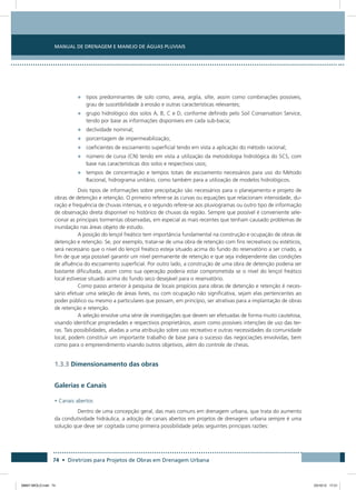Manual de Drenagem e Manejo de Águas Pluviais
74 • Diretrizes para Projetos de Obras em Drenagem Urbana
•	 tipos predominantes de solo como, areia, argila, silte, assim como combinações possíveis,
grau de suscetibilidade à erosão e outras características relevantes;
•	 grupo hidrológico dos solos A, B, C e D, conforme definido pelo Soil Conservation Service,
tendo por base as informações disponíveis em cada sub-bacia;
•	 declividade nominal;
•	 porcentagem de impermeabilização;
•	 coeficientes de escoamento superficial tendo em vista a aplicação do método racional;
•	 número de curva (CN) tendo em vista a utilização da metodologia hidrológica do SCS, com
base nas características dos solos e respectivos usos;
•	 tempos de concentração e tempos totais de escoamento necessários para uso do Método
Racional, hidrograma unitário, como também para a utilização de modelos hidrológicos.
Dois tipos de informações sobre precipitação são necessários para o planejamento e projeto de
obras de detenção e retenção. O primeiro refere-se às curvas ou equações que relacionam intensidade, du-
ração e frequência de chuvas intensas, e o segundo refere-se aos pluviogramas ou outro tipo de informação
de observação direta disponível no histórico de chuvas da região. Sempre que possível é conveniente sele-
cionar as principais tormentas observadas, em especial as mais recentes que tenham causado problemas de
inundação nas áreas objeto de estudo.
A posição do lençol freático tem importância fundamental na construção e ocupação de obras de
detenção e retenção. Se, por exemplo, tratar-se de uma obra de retenção com fins recreativos ou estéticos,
será necessário que o nível do lençol freático esteja situado acima do fundo do reservatório a ser criado, a
fim de que seja possível garantir um nível permanente de retenção e que seja independente das condições
de afluência do escoamento superficial. Por outro lado, a construção de uma obra de detenção poderia ser
bastante dificultada, assim como sua operação poderia estar comprometida se o nível do lençol freático
local estivesse situado acima do fundo seco desejável para o reservatório.
Como passo anterior à pesquisa de locais propícios para obras de detenção e retenção é neces-
sário efetuar uma seleção de áreas livres, ou com ocupação não significativa, sejam elas pertencentes ao
poder público ou mesmo a particulares que possam, em princípio, ser atrativas para a implantação de obras
de retenção e retenção.
A seleção envolve uma série de investigações que devem ser efetuadas de forma muito cautelosa,
visando identificar propriedades e respectivos proprietários, assim como possíveis intenções de uso das ter-
ras. Tais possibilidades, aliadas a uma atribuição sobre uso recreativo e outras necessidades da comunidade
local, podem constituir um importante trabalho de base para o sucesso das negociações envolvidas, bem
como para o empreendimento visando outros objetivos, além do controle de cheias.
1.3.3 Dimensionamento das obras
Galerias e Canais
• Canais abertos
Dentro de uma concepção geral, das mais comuns em drenagem urbana, que trata do aumento
da condutividade hidráulica, a adoção de canais abertos em projetos de drenagem urbana sempre é uma
solução que deve ser cogitada como primeira possibilidade pelas seguintes principais razões:
08667 MIOLO.indd 74 23/10/12 17:21
 