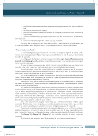 Aspectos Tecnológicos: Diretrizes para Projetos • Volume III
Diretrizes para Projetos de Obras em Drenagem Urbana • 75
1 ) possibilidade de veiculação de vazões superiores à de projeto mesmo com prejuízo da borda
livre;
2 ) facilidade de manutenção e limpeza;
3 ) possibilidade de adoção de seção transversal de configuração mista com maior economia de
investimentos;
4 ) possibilidade de integração paisagística com valorização das áreas ribeirinhas, quando há es-
paço disponível;
5 ) maior facilidade para ampliações futuras caso seja necessário.
Os canais abertos apresentam, por outro lado, restrições à sua implantação em situações em que
os espaços disponíveis sejam reduzidos, como é o caso de áreas de grande concentração urbana.
• Recomendações para Projeto
A escolha do tipo de seção transversal de um canal a ser projetado depende de fatores funda-
mentais, como o espaço disponível para implantação, as características do solo de apoio, a declividade e
condições de operação.
A configuração ideal para um canal de drenagem urbana é a seção trapezoidal simplesmente
escavada com taludes gramados, pela sua simplicidade de execução e manutenção, assim como pelo
menor custo de implantação.
O canal simplesmente escavado, por admitir normalmente velocidades máximas relativamente
reduzidas, exige maior espaço para sua implantação, assim como declividades mais reduzidas.
Um dos principais méritos dos canais simplesmente escavados consiste no fato de permitirem
futuras remodelações para aumento de capacidade mediante revestimento, além de preservarem faixas
maiores para futuras intervenções que se façam necessárias.
Os canais simplesmente escavados constituem uma alternativa de canalização adequada para
cursos d’água em áreas ainda em processo de urbanização e para as quais sejam previsíveis incrementos
futuros das vazões de pico de escoamento superficial.
Quando, por outro lado, o espaço disponível para implantação do canal é limitado, o canal reves-
tido poderá ser inevitável para garantir maiores velocidades de escoamento e, consequentemente, necessi-
dade de menores seções transversais.
Na prática usual de projeto de canais urbanos em nosso meio técnico, é comum conceber canais
visando apenas a veiculação de vazões de cheias, o que leva a sérios problemas de assoreamento e depo-
sição de detritos para condições de operação de vazões de média intensidade, também conhecidas como
vazões formativas ou modeladoras, que são as mais frequentes. Esses canais, sejam eles trapezoidais ou
retangulares, normalmente têm fundos largos e incompatíveis com as vazões modeladoras. É comum ocor-
rer em canais nessas condições a formação de pequenos leitos meandrados, seja em meio aos sedimentos
depositados, seja nos próprios fundos de canais em terra.
Para evitar tais problemas, ou pelo menos reduzi-los, a solução recomendável é adotar seções
compostas, dimensionadas no seu conjunto, para veicular as vazões máximas previstas e que permitam
conduzir as vazões modeladoras em subleitos menores em condições adequadas de velocidade.
Nos casos de canais trapezoidais simplesmente escavados, é possível prever um leito menor, trape-
zoidal ou retangular, em concreto; nos casos de canais revestidos, sejam eles de seção trapezoidal ou retan-
gular, é possível um fundo com configuração triangular, mediante simples rebaixo do fundo ao longo do eixo.
Nas Figura 1.29, Figura 1.30 e Figura 1.31 são mostradas sugestões de seções transversais
compostas.
É conveniente que tais seções sejam dimensionadas de forma a serem autolimpantes.
08667 MIOLO.indd 75 23/10/12 17:21
 