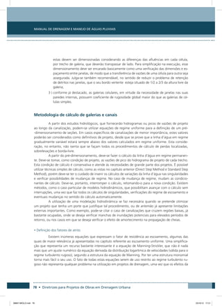 Manual de Drenagem e Manejo de Águas Pluviais
78 • Diretrizes para Projetos de Obras em Drenagem Urbana
estas devem ser dimensionadas considerando as diferenças das afluências em cada célula,
por trecho de galeria, que deverão transpassar de lado. Para simplificação na execução, esse
dimensionamento deve ser encarado basicamente como uma verificação das dimensões e es-
paçamento entre janelas, de modo que a transferência de vazões de uma célula para outra seja
assegurada. Julga-se também recomendável, no sentido de reduzir o problema de retenção
de detritos nas janelas, que o seu bordo vertente esteja situado de 1/2 a 2/3 da altura livre da
galeria;
3 ) conforme já destacado, as galerias celulares, em virtude da necessidade de janelas nas suas
paredes internas, possuem coeficiente de rugosidade global maior do que as galerias de cé-
lulas simples.
Metodologia de cálculo de galerias e canais
A partir dos estudos hidrológicos, que fornecerão hidrogramas ou picos de vazões de projeto
ao longo da canalização, podem-se utilizar equações de regime uniforme para a definição de um pré-
-dimensionamento de seções. Em casos específicos de canalizações de menor importância, estes valores
poderão ser considerados como definitivos de projeto, desde que se prove que a linha d’água em regime
gradualmente variável estará sempre abaixo dos valores calculados em regime uniforme. Esta conside-
ração, no entanto, não isenta que se façam todos os procedimentos de cálculo de perdas localizadas,
sobrelevações e borda-livre.
A partir do pré-dimensionamento, deve-se fazer o cálculo da linha d’água em regime permanen-
te. Deve-se tomar, como condição de projeto, as vazões de pico do hidrograma de projeto de cada trecho.
Esta condição de cálculo é conservativa e atende às necessidades de grande parte dos projetos. É possível
utilizar técnicas simples de cálculo, como as vistas no capítulo anterior (Direct Step Method e Standard Step
Method), porém deve-se ter o cuidado de inserir os cálculos de variações da linha d’água nas singularidades
e verificar possibilidades de mudanças de regime. No caso de mudança de regime, mudam as condicio-
nantes de cálculo. Deve-se, portanto, interromper o cálculo, retomando-o para a nova condição. Existem
métodos, como o caso particular de modelos hidrodinâmicos, que possibilitam avançar com o cálculo sem
interrupções, uma vez que faz todos os cálculos de singularidades, verificações do regime de escoamento e
eventuais mudanças no sentido do cálculo automaticamente.
A utilização de uma modelação hidrodinâmica se faz necessária quando se pretende otimizar
um projeto que tenha um porte que justifique tal procedimento, ou de antemão já apresente limitações
externas importantes. Como exemplo, pode-se citar o caso de canalizações que cruzem regiões baixas, já
bastante ocupadas, onde se deseja verificar manchas de inundações potenciais para elevados períodos de
retorno, ou nos casos em que se deseja verificar o efeito de amortecimento na propagação de cheias.
• Definição dos fatores de atrito
Existem inúmeras equações que expressam o fator de resistência ao escoamento, algumas das
quais de maior relevância já apresentadas no capítulo referente ao escoamento uniforme. Uma simplifica-
ção que representa um recurso bastante interessante é a equação de Manning-Strickler, que não é nada
mais que um ajuste numérico da equação derivada da distribuição logarítmica de velocidades (válida para o
regime turbulento rugoso), segundo a estrutura da equação de Manning. Por ter uma estrutura monomial
torna mais fácil o seu uso. O fato de todas estas equações serem de uso restrito ao regime turbulento ru-
goso não representa qualquer problema na utilização em projetos de drenagem, uma vez que os efeitos da
08667 MIOLO.indd 78 23/10/12 17:21
 