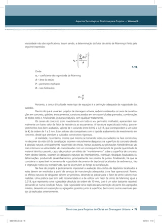 Aspectos Tecnológicos: Diretrizes para Projetos • Volume III
Diretrizes para Projetos de Obras em Drenagem Urbana • 79
viscosidade não são significativos. Assim sendo, a determinação do fator de atrito de Manning é feito pela
seguinte expressão:
  1.15
Onde:
ne – coeficiente de rugosidade de Manning
A – área da seção
P – perímetro molhado
R – raio hidráulico
Portanto, a única dificuldade neste tipo de equação é a definição adequada da rugosidade das
paredes.
Dentro do que é usual em projetos de drenagem urbana, serão considerados os casos de canaliza-
ções em concreto, gabiões, enrocamentos, canais escavados em terra com taludes gramados, combinações
de todos estes e, finalizando, os canais naturais, sem qualquer tratamento.
Os canais de concreto (com revestimento em todo o seu perímetro molhado), apresentam nor-
malmente um baixo valor de fator de resistência ao escoamento. A literatura especializada indica, para re-
vestimentos lisos bem acabados, valores de n variando entre 0,012 a 0,014, que correspondem a um valor
de Ks da ordem de 1 a 2 mm. Estes valores são compatíveis com o tipo de acabamento de revestimento em
concreto, desde que atendam a cuidados construtivos rigorosos.
A realidade, no entanto, mostra que mesmo se tomando todos os cuidados na fase construtiva,
no decorrer da vida útil da canalização ocorrem naturalmente desgastes na superfície do concreto devido
à abrasão natural, principalmente no período de cheias. Nestas ocasiões as solicitações hidrodinâmicas são
mais intensas e as velocidades são mais elevadas com um consequente transporte de grande quantidade de
material detrítico pesado, capaz de produzir um efeito de “martelamento” sobre a superfície de concreto.
Além destes fatores, ocorrem os desgastes naturais do intemperismo, eventuais recalques localizados ou
deformações, produzindo desalinhamentos, principalmente nos pontos de juntas. Finalizando, há que se
considerar o apreciável incremento da rugosidade decorrente de depósitos localizados de sedimentos, lixo
e vegetação nativa ou transportada, que se acumulam ao longo da canalização.
Na fase de projeto é praticamente impossível a avaliação dos efeitos de depósitos localizados e
estes devem ser resolvidos a partir de serviços de manutenção adequados já na fase operacional. Porém,
os efeitos naturais de desgastes devem ser previstos, devendo-se adotar para o fator de atrito valores mais
realistas. Uma prática que tem sido recomendada é a de utilizar um fator de atrito de Manning igual a
0,018, que representa uma rugosidade absoluta da ordem de 10 mm, que é um valor bastante razoável,
pensando-se numa condição futura. Esta rugosidade seria explicada pela remoção de parte dos agregados
miúdos, deixando em exposição os agregados graúdos junto à superfície, bem como outras eventuais per-
das já explicadas anteriormente.
08667 MIOLO.indd 79 23/10/12 17:21
 