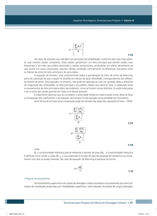 Aspectos Tecnológicos: Diretrizes para Projetos • Volume III
Diretrizes para Projetos de Obras em Drenagem Urbana • 81
  1.16
Há casos de soluções que atendem aos princípios de estabilidade, conforme será visto mais adian-
te, que utilizam seções compostas. Estas seções apresentam um leito principal que atende vazões mais
frequentes e um leito secundário destinado a vazões excepcionais, produzindo um efeito semelhante ao
que ocorre em canais aluvionares naturais. Nestas condições normalmente há diferenças marcantes entre
os fatores de atrito do leito principal e do secundário.
A equação de Einstein, vista anteriormente sobre a ponderação do fator de atrito de Manning,
parte da suposição de que a seção foi dividida em células de igual velocidade, correspondentes aos diferen-
tes fatores de atrito. Esta equação, no entanto, não pode ser aplicada ao caso em questão dada a diferença
de magnitude das velocidades no leito principal e secundário. Neste caso deve-se fazer a subdivisão entre
os escoamentos do leito principal e do(s) secundário(s), como se fossem canais distintos. A vazão total passa
a ser a soma das vazões parciais em cada uma destas parcelas.
É importante observar que ao considerar a velocidade média em toda a seção mista, deve-se fazer
a composição dos coeficientes a da equação da energia e b da equação da quantidade de movimento.
Uma forma de se fazer esta composição pode ser através das seguintes equações (Chow - 1959):
 1.17
 1.18
onde:
KN = condutividade hidráulica parcial referente à parcela de área ∆AN . A condutividade hidráulica
é definida como sendo a razão Q i 0,5 e sua expressão é função do tipo de equação de resistência ao escoa-
mento com que se esteja tratando. No caso da equação de Manning é expressa da forma:
  1.19
• Regime de escoamento
Os escoamentos supercríticos em canais de drenagem urbana acarretam inconvenientes tais como for-
mação de ondulações produzidas por instabilidades superficiais, níveis elevados de perdas de carga localizadas,
08667 MIOLO.indd 81 23/10/12 17:21
 