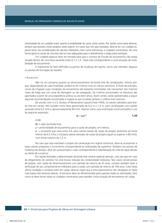 Manual de Drenagem e Manejo de Águas Pluviais
82 • Diretrizes para Projetos de Obras em Drenagem Urbana
necessidade de um cuidado maior quanto à estabilidade do canal, entre outros. Por razões como estas deve-se,
sempre que possível, evitar projetos neste regime. Em casos que isto seja inevitável, deve-se ter um cuidado es-
pecial tanto nas considerações de cálculos hidráulicos, bem como estruturais, e cuidados construtivos. De uma
forma geral os canais de concreto são os mais adequados para o atendimento a todas estas restrições.
Um cuidado especial deve ser tomado para que o número de Froude do escoamento não esteja
situado dentro de uma faixa variando entre 0,7 e 1,4 , faixa esta correspondente a uma situação de insta-
bilidade de escoamento.
É importante ter bem definidos os pontos de mudança de regime, como, por exemplo, degraus
ou pontos de formação de ressalto.
• Borda livre
Não há um consenso quanto ao dimensionamento da borda livre de canalizações, mesmo por-
que, dependendo de cada finalidade, podem-se ter critérios mais ou menos restritivos. A título de exemplo,
canais de irrigação cujas condições de escoamento são bastante controladas não necessitam dos mesmos
níveis de folga que um canal de drenagem ou de navegação. Os critérios encontrados na literatura são
apontados a partir de uma experiência prática ou do bom senso. Assim sendo, serão apresentadas a seguir
algumas recomendações encontradas e sugere-se que se adote sempre o critério mais restritivo.
De acordo com o U.S. Bureau of Reclamation (apud-Chow-1959), os valores adotados para bor-
da livre em canais, têm variado numa faixa aproximada de 0,3 m a 1,2 m, para canalizações com vazões
variando entre 0,5 m³/s a aproximadamente 80 m³/s. Apenas como uma orientação inicial aconselha o uso
da seguinte expressão:
  1.20
onde:
BL = valor da borda livre;
y = profundidade de escoamento para a vazão de projeto, em metros;
a = constante que varia entre 0,4, para valores baixos de vazão de projeto (próximos ao limite
inferior de 0,5 m³/s), e 0,8 para valores elevados de vazão de projeto (igual ou superior a 80 m³/s),
num limite máximo de 1,2 m.
No caso que seja inevitável o projeto da canalização em regime torrencial, deve-se acrescentar a
esses valores propostos o incremento correspondente às ondulações de superfície. Também nos pontos de
mudança de direção, deve ser acrescentado o valor correspondente à sobrelevação do nível de água devido
ao efeito de curvatura.
Em seções fechadas a determinação da borda livre merece especial atenção, uma vez que em caso
de afogamento do conduto há uma brusca redução da condutividade hidráulica. Nos casos convencionais
de projeto, com vazão de dimensionamento com período de retorno de 25 anos, convém também fazer a
verificação de seu comportamento hidráulico para a vazão com período de retorno de 100 anos. Caso nesta
última condição o conduto entre em carga, deve-se impor que a linha piezométrica não ultrapasse os níveis
mais baixos dos terrenos laterais. A estrutura deve ser dimensionada para suportar todas as solicitações, bem
como se deve tomar todos os cuidados construtivos para atender a esta situação de escoamento em carga.
08667 MIOLO.indd 82 23/10/12 17:21
 