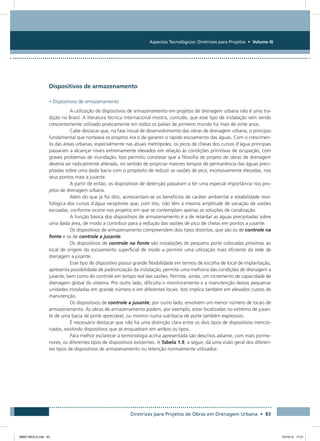 Aspectos Tecnológicos: Diretrizes para Projetos • Volume III
Diretrizes para Projetos de Obras em Drenagem Urbana • 83
Dispositivos de armazenamento
• Dispositivos de armazenamento
A utilização de dispositivos de armazenamento em projetos de drenagem urbana não é uma tra-
dição no Brasil. A literatura técnica internacional mostra, contudo, que esse tipo de instalação vem sendo
crescentemente utilizado praticamente em todos os países de primeiro mundo há mais de vinte anos.
Cabe destacar que, na fase inicial de desenvolvimento das obras de drenagem urbana, o princípio
fundamental que norteava os projetos era o de garantir o rápido escoamento das águas. Com o crescimen-
to das áreas urbanas, especialmente nas atuais metrópoles, os picos de cheias dos cursos d’água principais
passaram a alcançar níveis extremamente elevados em relação às condições primitivas de ocupação, com
graves problemas de inundação. Isso permitiu constatar que a filosofia de projeto de obras de drenagem
deveria ser radicalmente alterada, no sentido de propiciar maiores tempos de permanência das águas preci-
pitadas sobre uma dada bacia com o propósito de reduzir as vazões de pico, excessivamente elevadas, nos
seus pontos mais a jusante.
A partir de então, os dispositivos de detenção passaram a ter uma especial importância nos pro-
jetos de drenagem urbana.
Além do que já foi dito, acrescentam-se os benefícios de caráter ambiental e estabilidade mor-
fológica dos cursos d`água receptores que, com isto, não têm a mesma amplitude de variação de vazões
escoadas, conforme ocorre nos projetos em que se contemplam apenas as soluções de canalização.
A função básica dos dispositivos de armazenamento é a de retardar as águas precipitadas sobre
uma dada área, de modo a contribuir para a redução das vazões de pico de cheias em pontos a jusante.
Os dispositivos de armazenamento compreendem dois tipos distintos, que são os de controle na
fonte e os de controle a jusante.
Os dispositivos de controle na fonte são instalações de pequeno porte colocadas próximas ao
local de origem do escoamento superficial de modo a permitir uma utilização mais eficiente da rede de
drenagem a jusante.
Esse tipo de dispositivo possui grande flexibilidade em termos de escolha de local de implantação,
apresenta possibilidade de padronização da instalação, permite uma melhoria das condições de drenagem a
jusante, bem como do controle em tempo real das vazões. Permite, ainda, um incremento de capacidade de
drenagem global do sistema. Por outro lado, dificulta o monitoramento e a manutenção destas pequenas
unidades instaladas em grande número e em diferentes locais. Isto implica também em elevados custos de
manutenção.
Os dispositivos de controle a jusante, por outro lado, envolvem um menor número de locais de
armazenamento. As obras de armazenamento podem, por exemplo, estar localizadas no extremo de jusan-
te de uma bacia de porte apreciável, ou mesmo numa sub-bacia de porte também expressivo.
É necessário destacar que não há uma distinção clara entre os dois tipos de dispositivos mencio-
nados, existindo dispositivos que se enquadram em ambos os tipos.
Para melhor esclarecer a terminologia acima apresentada são descritos adiante, com mais porme-
nores, os diferentes tipos de dispositivos existentes. A Tabela 1.9, a seguir, dá uma visão geral dos diferen-
tes tipos de dispositivos de armazenamento ou retenção normalmente utilizados:
08667 MIOLO.indd 83 23/10/12 17:21
 