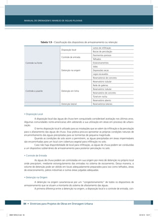 Manual de Drenagem e Manejo de Águas Pluviais
84 • Diretrizes para Projetos de Obras em Drenagem Urbana
Tabela 1.9 - Classificação dos dispositivos de armazenamento ou retenção
Controle na fonte
Disposição local
Leitos de infiltração
Bacias de percolação
Controle de entrada
Pavimentos porosos
Telhados
Detenção na origem
Estacionamentos
Valas
Depressões secas
Lagos escavados
Reservatórios de concreto
Controle a jusante Detenção em linha
Reservatório tubular
Rede de galerias
Reservatório tubular
Reservatório de concreto
Túnel em rocha
Reservatório aberto
Detenção lateral Reservatórios laterais
• Disposição Local
A disposição local das águas de chuva tem conquistado considerável aceitação nos últimos anos.
Algumas comunidades norte-americanas vêm adotando a sua utilização em áreas em processo de urbani-
zação.
O termo disposição local é utilizado para as instalações que se valem da infiltração e da percolação
para o afastamento das águas de chuva. Essa prática procura aproveitar as próprias condições naturais de
encaminhamento das águas precipitadas para as tormentas de pequena magnitude.
Quando as condições de solo assim o permitirem, as águas precipitadas em áreas impermeáveis
são encaminhadas para um local com cobertura vegetal para infiltração no solo.
Caso não haja disponibilidade de local para infiltração, as águas de chuva podem ser conduzidas
a um dispositivo subterrâneo de armazenamento para posterior percolação no solo.
• Controle de Entrada
As águas de chuva podem ser controladas em sua origem por meio de detenção no próprio local
onde precipitam, mediante estrangulamento das entradas no sistema de escoamento. Dessa maneira, o
volume de detenção pode ser obtido em locais adequadamente preparados para isso como telhados, áreas
de estacionamento, pátios industriais e outras áreas julgadas adequadas.
• Detenção na Origem
A detenção na origem caracteriza-se por um “congestionamento” de todos os dispositivos de
armazenamento que se situam a montante do sistema de afastamento das águas.
A primeira diferença entre a detenção na origem, a disposição local e o controle de entrada, con-
08667 MIOLO.indd 84 24/10/12 16:47
 