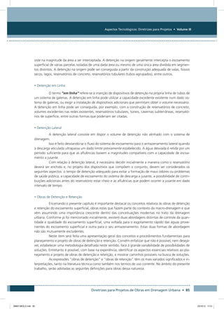 Aspectos Tecnológicos: Diretrizes para Projetos • Volume III
Diretrizes para Projetos de Obras em Drenagem Urbana • 85
siste na magnitude da área a ser interceptada. A detenção na origem geralmente intercepta o escoamento
superficial de várias parcelas isoladas de uma dada área ou mesmo de uma única área dividida em segmen-
tos distintos. A detenção na origem pode ser conseguida a partir da construção adequada de valas, fossos
secos, lagos, reservatórios de concreto, reservatórios tubulares (tubos agrupados), entre outros.
• Detenção em Linha
O termo “em linha” refere-se à inserção de dispositivos de detenção na própria linha de tubos de
um sistema de galerias. A detenção em linha pode utilizar a capacidade excedente existente num dado sis-
tema de galerias, ou exigir a instalação de dispositivos adicionais que permitam obter o volume necessário.
A detenção em linha pode ser conseguida, por exemplo, com a construção de reservatórios de concreto,
volumes excedentes nas redes existentes, reservatórios tubulares, túneis, cavernas subterrâneas, reservató-
rios de superfície, entre outras formas que poderiam ser citadas.
• Detenção Lateral
A detenção lateral consiste em dispor o volume de detenção não alinhado com o sistema de
drenagem.
Isso é feito desviando-se o fluxo do sistema de escoamento para o armazenamento lateral quando
a descarga veiculada ultrapassa um dado limite previamente estabelecido. A água desviada é retida por um
período suficiente para que as afluências baixem a magnitudes compatíveis com a capacidade de escoa-
mento a jusante.
Com relação à detenção lateral, é necessário decidir inicialmente a maneira como o reservatório
deverá ser enchido e, no projeto dos dispositivos que compõem o conjunto, devem ser considerados os
seguintes aspectos: o tempo de detenção adequado para evitar a formação de maus odores ou problemas
de saúde pública, a capacidade de escoamento do sistema de descarga a jusante, a possibilidade de contri-
buições adicionais antes do reservatório estar cheio e as afluências que podem ocorrer a jusante em dado
intervalo de tempo.
• Obras de Detenção e Retenção
Encerrando o presente capítulo é importante destacar os conceitos relativos às obras de detenção
e retenção do escoamento superficial, obras estas que fazem parte do contexto da macro-drenagem e que
vêm assumindo uma importância crescente dentro das conceituações modernas no trato da drenagem
urbana. Conforme já foi mencionado inicialmente, existem duas abordagens distintas de controle da quan-
tidade e qualidade do escoamento superficial, uma voltada para o esgotamento rápido das águas prove-
nientes do escoamento superficial e outra para o seu armazenamento. Estas duas formas de abordagem
não são mutuamente excludentes.
Neste item será feita uma apresentação geral dos conceitos e procedimentos fundamentais para
planejamento e projeto de obras de detenção e retenção. Convém enfatizar que não é possível, nem desejá-
vel, estabelecer uma metodologia detalhada neste sentido, face à grande variabilidade de possibilidades de
soluções. Entretanto é possível, com base na experiência, identificar os aspectos essenciais relativos ao pla-
nejamento e projeto de obras de detenção e retenção, e mostrar caminhos possíveis na busca de soluções.
As expressões “obras de detenção” e “obras de retenção” têm os mais variados significados e in-
terpretações, tanto na literatura técnica como também nos termos de uso corrente. No âmbito do presente
trabalho, serão adotadas as seguintes definições para obras dessa natureza:
08667 MIOLO.indd 85 23/10/12 17:21
 