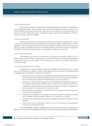 Manual de Drenagem e Manejo de Águas Pluviais
86 • Diretrizes para Projetos de Obras em Drenagem Urbana
• Bacias de detenção (BD)
São obras que permitem o armazenamento de água de escoamento superficial, normalmente se-
cas, projetadas para “deter” temporariamente as águas, durante e imediatamente após um evento. Cons-
tituem exemplos de dispositivos de detenção: valas naturais em levantamento transversal atuando como
estrutura de controle, depressões naturais ou escavadas, caixas ou reservatórios subsuperficiais, armazena-
mento em telhado e bacias de infiltração.
• Bacias de retenção (BR)
São obras que permitem o armazenamento de águas de escoamento superficial com o objeti-
vo de dar uma destinação destas águas retidas para fins recreativos, estéticos, abastecimento, ou outros
propósitos. A água de escoamento superficial é temporariamente armazenada acima do nível normal de
retenção, durante e imediatamente após um evento de precipitação. Constituem exemplos de dispositivos
de retenção, reservatórios e pequenos lagos em áreas públicas, comerciais ou residenciais.
• Bacias de sedimentação (BS)
São dispositivos que permitem o armazenamento de águas de escoamento superficial com o
objetivo de reter material sólido em suspensão, bem como detritos flutuantes carreados através do sistema
de drenagem. Estes, por sua vez, podem ser parte integrante de um sistema mais amplo, tendo em vista
múltiplos propósitos.
• Procedimentos de Planejamento e Projeto
O planejamento e projeto de obras de detenção e retenção é muito mais do que um simples
exercício de hidrologia e de hidráulica. Existem muitos aspectos técnicos que devem ser cuidadosamente
considerados além da hidrologia e da hidráulica. Destacam-se:
•	 a determinação da inclinação máxima de talude para escavação de reservatórios de armazena-
mento em locais potencialmente favoráveis para isso, assim como de pequenos levantamen-
tos em valas naturais que ofereçam condições propícias para armazenamento;
•	 a estimativa da carga anual de transporte de material sólido da bacia tributária, verificando se
será necessário prever bacia(s) de sedimentação ou outros meios de controle de sedimentos;
•	 a seleção das variedades de grama para proteção de taludes que resistam a inundações oca-
sionais que possam durar várias horas ou mesmo vários dias.
•	 Devem também ser consideradas as condicionantes e as necessidades de natureza não técni-
ca, dentre as quais ressaltam-se:
•	 a análise das necessidades da comunidade local, inclusive as relativas à recreação de modo a
inserir as possíveis obras de detenção e retenção num contexto de uso múltiplo;
•	 a análise dos riscos que possam comprometer as condições de segurança e prever os meios de
mitigá-los;
•	 a procura dos caminhos adequados, tendo em vista o financiamento de desapropriações,
construção e manutenção das obras.
Para uma abordagem completa e adequada de todos os aspectos fundamentais no planejamento e
projeto de um sistema de obras de detenção e retenção, recomendam-se seguir os passos discriminados abaixo:
08667 MIOLO.indd 86 23/10/12 17:21
 