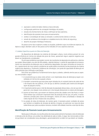 Aspectos Tecnológicos: Diretrizes para Projetos • Volume III
Diretrizes para Projetos de Obras em Drenagem Urbana • 87
•	 aquisição e análise de dados relativos à bacia drenada;
•	 configuração preliminar da concepção hidrológica do projeto;
•	 estudos de amortecimento de cheias e definição da faixa operativa;
•	 identificação dos possíveis locais para armazenamento;
•	 análise e consolidação de todas as restrições e condicionantes laterais e verticais;
•	 estudo do vertedouro de emergência e estabelecimento de critérios de segurança;
•	 desenho do projeto hidrológico-hidráulico;
Os passos acima não se aplicam a todas as situações, podendo surgir circunstâncias especiais. Os
tópicos a seguir abordam cada um dos passos acima indicados em seus aspectos essenciais.
• Cuidados Específicos quanto às Obras de Detenção
Os dispositivos de detenção nos sistemas de drenagem urbana, muito embora possam ter uma
grande eficiência em termos de redução dos picos de cheias, apresentam alguns aspectos negativos que
devem ser devidamente considerados.
Os principais problemas que podem ocorrer são resultantes da deposição de sedimentos e detritos
que podem desencadear uma série de dificuldades, cabendo destacar: a perda de capacidade de armazena-
mento nos reservatórios de detenção caso os sedimentos depositados não sejam removidos em tempo há-
bil, o aparecimento de maus odores e problemas de saúde pública resultantes da decomposição da matéria
orgânica dos depósitos e, finalmente, problemas de colmatação, com perda de capacidade de detenção em
obras previstas para infiltração e percolação.
Para evitar tais problemas é fundamental tomar alguns cuidados, cabendo atentar para os aspec-
tos mencionados a seguir:
1 ) é conveniente que as áreas onde venham a ser implantadas obras de detenção já sejam con-
solidadas em termos de ocupação urbana;
2 ) é também conveniente que essas áreas sejam dotadas de um razoável sistema de coleta de lixo
e de limpeza das vias públicas, a fim de que os detritos carreados pelo sistema de drenagem
sejam de pequena monta;
3 ) é importante atentar para o nível de educação da população dessas áreas, uma vez que este as-
pecto tem uma relação muito estreita com o lixo lançado diretamente no sistema de drenagem;
4 ) quanto às feiras livres, que existem em diversos pontos das cidades como São Paulo, é impor-
tante lembrar que constituem importante fator de produção de lixo que, em parte, é inevita-
velmente carreado pelo sistema de drenagem, mesmo em áreas consolidadas e dotadas de
coleta regular de lixo e limpeza das vias públicas;
5 ) no projeto de obras de detenção, de maneira geral, é necessário prever condições de acesso
que facilitem os trabalhos de remoção de detritos e limpeza, em particular nos casos de obras
subterrâneas que, pela sua própria natureza, envolvem dificuldades inerentes a esse tipo de obra;
Identificação de Possíveis Locais para Armazenamento
Neste passo é efetuada uma escolha prévia dos locais potencialmente favoráveis à obra de detenção
e retenção antes de efetuar uma análise mais detalhada de cada um deles. A seguir são mencionados os fato-
res que devem ser considerados nessa abordagem, aproximadamente na ordem em que devem ser tratados.
08667 MIOLO.indd 87 23/10/12 17:21
 