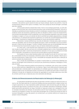 Manual de Drenagem e Manejo de Águas Pluviais
88 • Diretrizes para Projetos de Obras em Drenagem Urbana
Uma primeira consideração relativa à obra de detenção e retenção é que ela esteja localizada a
montante, e tão próximo quanto possível da área que requer proteção. Quanto mais próximo o local de
armazenamento esteja da área sujeita a inundação, maior será a porção da área de drenagem controlada
pela obra cogitada.
Um local potencialmente utilizável deve revelar, mesmo numa avaliação aproximada, um porte ade-
quado em termos de área, bem como de volume que possa conter armazenamento temporário. Uma vez co-
nhecidas as características da área tributária ao local em consideração, é possível efetuar uma estimativa apro-
ximada do volume de escoamento superficial que deve ser desviado ou retido no local de armazenamento.
Uma primeira estimativa pode ser feita considerando uma chuva de grandes proporções e que tenha causado
inundações na região ou chuvas com período de retorno escolhido para projetor pesquisando-se a duração
crítica da chuva, um coeficiente de escoamento superficial ou um número de curva (CN) representativo da área
de drenagem, convertendo em seguida esta precipitação em volume de escoamento superficial.
Obviamente é sempre preferível que uma obra de detenção e retenção possa operar exclusiva-
mente por gravidade, tanto em termos de captação das águas a serem armazenadas como da sua restitui-
ção para o sistema local de drenagem. Constitui condição necessária para que tal possibilidade exista que
se trate de local de armazenamento situado em área com declive relativamente acentuado.
Em certos casos, a área favorável para implantação de uma obra de detenção e retenção pode
estar situada no próprio vale do curso local a ser controlado, podendo haver ou não a necessidade de esca-
vação adicional para obter o volume de armazenamento necessário. Em tais casos as condições de entrada
serão simplificadas, restringindo-se as estruturas de controle apenas ao ponto de descarga.
Há situações em que as áreas favoráveis podem estar situadas fora do vale do curso local, haven-
do a necessidade de obras de transposição, devendo-se prever então obras de captação e desvio para o
local de armazenamento. Poderá haver ou não a necessidade de escavações adicionais para a obtenção do
volume necessário de armazenamento.
Para o estudo das possibilidades em questão é imprescindível um conhecimento detalhado dos
sistemas de drenagem locais existentes em termos de suas características hidráulicas, hidrológicas e limita-
ções principais.
Outros fatores relevantes poderão eventualmente ser considerados, pelo menos ainda no âmbito
de uma análise preliminar, dependendo das circunstâncias. Alguns locais potencialmente favoráveis para
obras de detenção e retenção podem ser aproveitados em condições quase que imediatas. Como exemplo
hipotético pode-se citar uma área baixa situada a montante de uma rodovia que passa sobre um bueiro que,
mediante a inclusão de um dispositivo de restrição de capacidade em sua entrada, pode atuar como obra
de controle e permitir que a citada área atue como reservatório de detenção.
Critérios de Dimensionamento de Reservatório de Detenção (e Retenção)
Os reservatórios de detenção são obras que permitem controlar a vazão num trecho de canal, na-
tural ou não. Eles fazem parte de um conjunto de medidas estruturais que permitem à cidade conviver com
o regime sazonal dos rios. Esses reservatórios podem permanecer vazios durante boa parte do tempo, só
armazenando água durante a ocorrência de chuvas, são os chamados reservatórios de detenção, também
podem permanecer parcialmente com água, formando um lago para compor com o paisagismo local, são
os chamados reservatórios de retenção. Os reservatórios exercem duas funções básicas, controlar a vazão a
jusante da sua instalação e compor com outras obras de drenagem de um sistema de controle de cheias na
sua bacia hidrográfica, ou seja, eles exercem um controle local e um controle sistêmico em função da sua
posição na bacia hidrográfica.
08667 MIOLO.indd 88 23/10/12 17:21
 