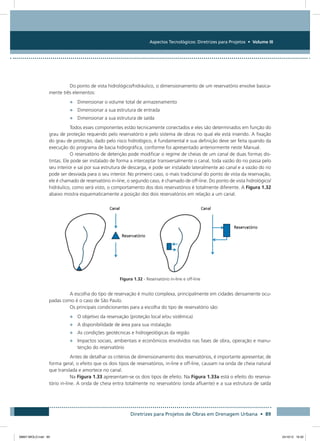 Aspectos Tecnológicos: Diretrizes para Projetos • Volume III
Diretrizes para Projetos de Obras em Drenagem Urbana • 89
Do ponto de vista hidrológico/hidráulico, o dimensionamento de um reservatório envolve basica-
mente três elementos:
•	 Dimensionar o volume total de armazenamento
•	 Dimensionar a sua estrutura de entrada
•	 Dimensionar a sua estrutura de saída
Todos esses componentes estão tecnicamente conectados e eles são determinados em função do
grau de proteção requerido pelo reservatório e pelo sistema de obras no qual ele está inserido. A fixação
do grau de proteção, dado pelo risco hidrológico, é fundamental e sua definição deve ser feita quando da
execução do programa de bacia hidrográfica, conforme foi apresentado anteriormente neste Manual.
O reservatório de detenção pode modificar o regime de cheias de um canal de duas formas dis-
tintas. Ele pode ser instalado de forma a interceptar transversalmente o canal, toda vazão do rio passa pelo
seu interior e sai por sua estrutura de descarga, e pode ser instalado lateralmente ao canal e a vazão do rio
pode ser desviada para o seu interior. No primeiro caso, o mais tradicional do ponto de vista da reservação,
ele é chamado de reservatório in-line, o segundo caso, é chamado de off-line. Do ponto de vista hidrológico/
hidráulico, como será visto, o comportamento dos dois reservatórios é totalmente diferente. A Figura 1.32
abaixo mostra esquematicamente a posição dos dois reservatórios em relação a um canal.
Figura 1.32 - Reservatório in-line e off-line
A escolha do tipo de reservação é muito complexa, principalmente em cidades densamente ocu-
padas como é o caso de São Paulo.
Os principais condicionantes para a escolha do tipo de reservatório são:
•	 O objetivo da reservação (proteção local e/ou sistêmica)
•	 A disponibilidade de área para sua instalação
•	 As condições geotécnicas e hidrogeológicas da região
•	 Impactos sociais, ambientais e econômicos envolvidos nas fases de obra, operação e manu-
tenção do reservatório
Antes de detalhar os critérios de dimensionamento dos reservatórios, é importante apresentar, de
forma geral, o efeito que os dois tipos de reservatórios, in-line e off-line, causam na onda de cheia natural
que translada e amortece no canal.
Na Figura 1.33 apresentam-se os dois tipos de efeito. Na Figura 1.33a está o efeito do reserva-
tório in-line. A onda de cheia entra totalmente no reservatório (onda afluente) e a sua estrutura de saída
08667 MIOLO.indd 89 24/10/12 16:30
 