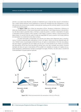 Manual de Drenagem e Manejo de Águas Pluviais
90 • Diretrizes para Projetos de Obras em Drenagem Urbana
permite a sua saída (onda efluente), percebe-se nitidamente que a onda de cheia natural é amortecida e
que a vazão máxima efluente ocorre exatamente no ponto de interseção dos dois hidrogramas, ou seja,
este processo de amortecimento, também conhecido por routing, permite controlar desde o início da cheia
a vazão que vai para jusante.
Na Figura 1.33b está o efeito do reservatório off-line. Percebe-se nitidamente a diferença no
efeito de armazenamento, a cheia natural passa pelo canal até que o nível d’água alcança a cota da estru-
tura de desvio lateral, passando então a restringir a vazão de jusante e a encher o reservatório. Em geral,
o reservatório off-line só passa a efluir quando o nível d’água a jusante é inferior à cota da estrutura de
desvio lateral. O nível de corte da vazão é função da capacidade do canal a jusante e da função sistêmica
do reservatório no contexto de outras obras na bacia.
As áreas hachuradas correspondem aos volumes que devem estar disponíveis para o amorteci-
mento. O volume requerido pelos reservatórios in-line é, em geral, inferior ao volume requerido pelo off-
-line. Também existe uma percepção ambiental de que, em geral, os reservatórios in-line são mais adequa-
dos para integrar o paisagismo de uma região uma vez que o rio está inserido no seu interior, ao contrário
dos reservatórios off-line que ficam boa parte do tempo secos. Isso não é verdade, pois existem inúmeros
exemplos de obras em que os reservatórios off-line podem ser instalados em praças, em regiões de ocu-
pação temporária, perfeitamente inseridos na paisagem da região. Portanto, nos dois casos o conceito da
sustentabilidade no projeto pode ser aplicado.
Figura 1.33 - Efeito de amortecimento dos reservatórios in-line (a) e off-line (b)
08667 MIOLO.indd 90 24/10/12 16:30
 