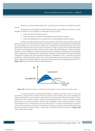 Aspectos Tecnológicos: Diretrizes para Projetos • Volume III
Diretrizes para Projetos de Obras em Drenagem Urbana • 91
Quanto aos critérios de dimensionamento, os dois tipos de reservatórios empregam técnicas di-
ferentes.
Os reservatórios in-line podem ser dimensionados de três formas diferentes, conforme o critério
adotado em relação ao risco hidrológico e às descargas ao canal a jusante:
•	 Critério de vazão de restrição a jusante
•	 Critério associado à condição de sazonalidade natural do regime a jusante
•	 Critério de ponderação entre armazenamento e condutividade hidráulica a jusante
O critério de vazão de restrição a jusante ocorre quando, por diversos motivos, existe a jusante do
local de reservação uma restrição de descarga, por exemplo, restrição por limitação física da condutividade
do canal existente, por uma travessia, etc. Neste caso, o reservatório é dimensionado de tal forma que a
vazão máxima efluente deve ser igual à vazão de restrição em qualquer situação, isto é, independentemente
do evento de precipitação que está ocorrendo a vazão máxima não pode ultrapassar a vazão de restrição.
Fixando-se o risco hidrológico, o período de retorno, estima-se o hidrograma de projeto para esta probabili-
dade, considerando a ocupação do solo a montante do reservatório correspondente ao horizonte de projeto
considerado no projeto. Esta cheia de projeto amortecida no reservatório e mais a vazão efluente máxima
predefinida, a vazão de restrição, servem como critério para dimensionamento das estruturas hidráulicas,
sendo o volume do reservatório dado por este processo de amortecimento e propagação aqui descrito. A
Figura 1.34 ilustra este tipo de critério de dimensionamento.
Figura 1.34 - Definição do volume do reservatório in-line segundo o critério de vazão de restrição a jusante
O critério associado à sazonalidade hidrológica é aquele que permite manter a jusante do
reservatório a relação entre o período de retorno e vazão máxima de cheia, até o risco hidrológico de
projeto, definidor do volume máximo do reservatório e da máxima vazão efluente permitida. Ou seja,
este tipo de critério objetiva manter o regime variável de escoamento no canal, na condição preexis-
tente natural ou numa nova condição “possível” de restabelecer, mesmo que parcialmente, o regime
renaturalizado do rio. O reservatório neste caso deve possuir uma estrutura de descarga que permita
variar a vazão de saída em função da cheia afluente. A estrutura de saída é dimensionada de tal forma
que possa amortecer diferentes cheias, relacionadas a diferentes períodos de retorno. A Figura 1.34
ilustra melhor esta condição.
08667 MIOLO.indd 91 24/10/12 17:03
 