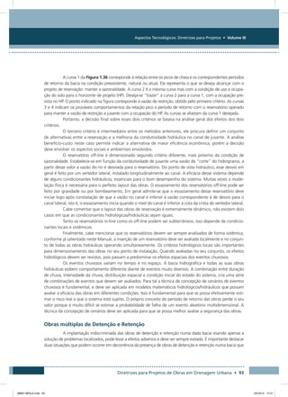 Aspectos Tecnológicos: Diretrizes para Projetos • Volume III
Diretrizes para Projetos de Obras em Drenagem Urbana • 93
A curva 1 da Figura 1.36 corresponde à relação entre os picos de cheia e os correspondentes períodos
de retorno da bacia na condição preexistente, natural ou atual. Ela representa o que se deseja alcançar com o
projeto de reservação: manter a sazonalidade. A curva 2 é a mesma curva mas com a condição de uso e ocupa-
ção do solo para o horizonte de projeto (HP). Deseja-se “trazer” a curva 2 para a curva 1, com a ocupação pre-
vista no HP. O ponto indicado na figura corresponde à vazão de restrição, obtido pelo primeiro critério. As curvas
3 e 4 indicam os prováveis comportamentos da relação pico x período de retorno com o reservatório operado
para manter a vazão de restrição a jusante com a ocupação do HP. As curvas se afastam da curva 1 desejada.
Portanto, a decisão final sobre esses dois critérios se baseia na análise geral dos efeitos dos dois
critérios.
O terceiro critério é intermediário entre os métodos anteriores, ele procura definir um conjunto
de alternativas entre a reservação e a melhoria da condutividade hidráulica no canal de jusante. A análise
benefício-custo neste caso permite indicar a alternativa de maior eficiência econômica, porém a decisão
deve envolver os aspectos sociais e ambientais envolvidos.
O reservatório off-line é dimensionado segundo critério diferente, mais próximo da condição de
sazonalidade. Estabelece-se em função da condutividade de jusante uma vazão de “corte” do hidrograma, a
partir desse valor a vazão do rio é desviada para o reservatório. Do ponto de vista hidráulico, esse desvio em
geral é feito por um vertedor lateral, instalado longitudinalmente ao canal. A eficácia desse sistema depende
de alguns condicionantes hidráulicos, essenciais para o bom desempenho do sistema. Muitas vezes a mode-
lação física é necessária para o perfeito layout das obras. O esvaziamento dos reservatórios off-line pode ser
feito por gravidade ou por bombeamento. Em geral admite-se que o esvaziamento desse reservatório deve
iniciar logo após constatação de que a vazão no canal é inferior à vazão correspondente à de desvio para o
canal lateral, isto é, o esvaziamento inicia quando o nível do canal é inferior à cota da crista do vertedor lateral.
Cabe comentar que o layout das obras de reservação é extremamente dinâmico, não existem dois
casos em que as condicionantes hidrológicas/hidráulicas sejam iguais.
Tanto os reservatórios in-line como os off-line podem ser subterrâneos, isso depende de condicio-
nantes locais e sistêmicos.
Finalmente, cabe mencionar que os reservatórios devem ser sempre analisados de forma sistêmica,
conforme já salientado neste Manual, a inserção de um reservatório deve ser avaliada localmente e no conjun-
to de todas as obras hidráulicas operando simultaneamente. Os critérios hidrológicos locais são importantes
para dimensionamento das obras no seu ponto de instalação. Quando avaliadas no seu conjunto, os efeitos
hidrológicos devem ser revistos, pois passam a predominar os efeitos espaciais dos eventos chuvosos.
Os eventos chuvosos variam no tempo e no espaço. A bacia hidrográfica e todas as suas obras
hidráulicas exibem comportamento diferente diante de eventos muito diversos. A combinação entre duração
de chuva, intensidade da chuva, distribuição espacial e condição inicial do estado do sistema, cria uma série
de combinações de eventos que devem ser avaliados. Para tal a técnica de concepção de cenários de eventos
chuvosos é fundamental, e deve ser aplicada em modelos matemáticos hidrológicos/hidráulicos que possam
avaliar a eficácia das obras em diferentes condições. Isso é fundamental para que se possa efetivamente esti-
mar o risco real a que o sistema está sujeito. O próprio conceito do período de retorno das obras perde o seu
valor porque é muito difícil se estimar a probabilidade de falha de um evento aleatório multidimensional. A
técnica da concepção de cenários deve ser aplicada para que se possa melhor avaliar a segurança das obras.
Obras múltiplas de Detenção e Retenção
A implantação indiscriminada das obras de detenção e retenção numa dada bacia visando apenas a
solução de problemas localizados, pode levar a efeitos adversos e deve ser sempre evitada. É importante destacar
duas situações que podem ocorrer em decorrência da presença de obras de detenção e retenção numa bacia que
08667 MIOLO.indd 93 23/10/12 17:21
 