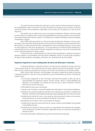 Aspectos Tecnológicos: Diretrizes para Projetos • Volume III
Diretrizes para Projetos de Obras em Drenagem Urbana • 95
Um sistema de obras de detenção e retenção no qual o critério de dimensionamento correspon-
da à probabilidade simples, não permite um efeito significativo de redução de picos de cheias, tanto para
eventos de grandes como de pequenas magnitudes, o que constitui um dos aspectos do “falso senso de
segurança”.
Isto significa que um sistema com uma ou mais obras de detenção e retenção numa bacia, pode
controlar apenas uma pequena parte da gama de possibilidades de cheias que possam ocorrer, permane-
cendo determinadas áreas da bacia sujeitas a inundações para condições hidrológicas diferentes daquelas
consideradas no projeto.
Mein (1980) indica que embora um conjunto de obras de detenção e retenção em série ou para-
lelo possam não incrementar significativamente os picos de cheias ao longo de uma bacia, elas podem tam-
bém produzir um efeito interativo de modo a não proporcionar nenhuma redução dos picos, o que constitui
um outro aspecto de “falso senso de segurança”. Em outras palavras num sistema de obras de detenção e
retenção pode ocorrer um tipo de efeito interativo inesperado, de modo que umas anulem os benefícios de
outras, causando problemas em áreas a jusante.
Conforme foi visto, a implantação de um sistema de obras de detenção e retenção numa bacia é
bastante complexa. É recomendável, para evitar efeitos indesejáveis, efetuar um estudo amplo consideran-
do todas as obras existentes e planejadas, analisando o seu comportamento de forma global.
Aspectos negativos e usos inadequados de obras de detenção e retenção
As obras de detenção e retenção constituem uma das possíveis medidas de natureza estrutural
e não estrutural tendo em vista o gerenciamento das águas urbanas em termos de quantidade e de quali-
dade. Elas não constituem uma panaceia universal, e seu uso deve ser efetuado com as devidas cautelas.
Debo e Ruby (1982) efetuaram uma abordagem dos aspectos negativos das obras de detenção
e retenção com base em cerca de 10 anos de experiência na área metropolitana de Atlanta. Os problemas
citados incluem:
1) manutenção inadequada ou não continuada, particularmente quando as obras não são de
responsabilidade do proprietário próximo. Possível solução: atribuir a responsabilidade pela
operação à municipalidade, com exceção dos casos em que os setores industrial e comercial
locais possam assumir tal encargo;
2) dificuldade de acesso para manutenção;
3) taludes muito inclinados, criando dificuldades para implantação e manutenção de vegetação;
4) dispositivo de controle de vazão de dimensões muito reduzidas que acarretam os problemas de
obstrução, resultando em dificuldades de operação e água estagnada após a ocorrência de chuvas;
5) problemas de controle de mato e ervas daninhas, particularmente em obras com armazena-
mento permanente, ou como consequência de falta de manutenção;
6) proliferação de mosquitos, ratos e outros vetores de doenças;
7) problemas de segurança, particularmente de crianças, devido a profundidades muito grandes
e velocidades excessivas;
8) inexistência de controle de cheias a jusante ou o agravamento dos problemas de inundação,
como consequência de efeitos interativos inesperados de duas ou mais obras de detenção e
retenção na bacia;
9) ocorrência de erosão imediatamente a jusante dos dispositivos de descarga;
08667 MIOLO.indd 95 23/10/12 17:21
 