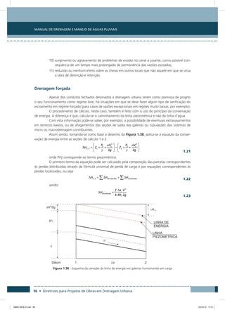 Manual de Drenagem e Manejo de Águas Pluviais
96 • Diretrizes para Projetos de Obras em Drenagem Urbana
10) surgimento ou agravamento de problemas de erosão no canal a jusante, como possível con-
sequência de um tempo mais prolongado de permanência das vazões escoadas;
11) reduzido ou nenhum efeito sobre as cheias em outros locais que não aquele em que se situa
a obra de detenção e retenção.
Drenagem forçada
Apesar dos condutos fechados destinados à drenagem urbana terem como premissa de projeto
o seu funcionamento como regime livre, há situações em que se deve fazer algum tipo de verificação do
escoamento em regime forçado (para casos de vazões excepcionais em regiões muito baixas, por exemplo).
O procedimento de cálculo, neste caso, também é feito com o uso do princípio da conservação
de energia. A diferença é que, calcula-se o caminhamento da linha piezométrica e não da linha d’água.
Com esta informação pode-se saber, por exemplo, a possibilidade de eventuais extravasamentos
em terrenos baixos, ou de afogamentos das seções de saída das galerias ou tubulações dos sistemas de
micro ou macrodrenagem contribuintes.
Assim sendo, tomando-se como base o desenho da Figura 1.38, aplica-se a equação da conser-
vação de energia entre as seções de cálculo 1 e 2 :
  1.21
onde Pi/ corresponde ao termo piezométrico.
O primeiro termo da equação pode ser calculado pela composição das parcelas correspondentes
às perdas distribuídas através da fórmula universal de perda de carga e por equações correspondentes às
perdas localizadas, ou seja:
  1.22
sendo:
  1.23
Figura 1.38 - Esquema da variação da linha de energia em galerias funcionando em carga
08667 MIOLO.indd 96 23/10/12 17:21
 