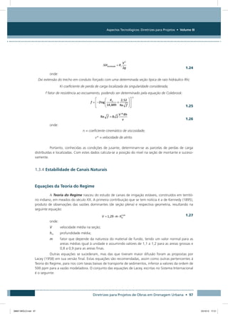 Aspectos Tecnológicos: Diretrizes para Projetos • Volume III
Diretrizes para Projetos de Obras em Drenagem Urbana • 97
  1.24
onde:
Dxi extensão do trecho em conduto forçado com uma determinada seção típica de raio hidráulico Rhi;
Ki coeficiente de perda de carga localizada da singularidade considerada;
f fator de resistência ao escoamento, podendo ser determinado pela equação de Colebrook:
  1.25
  1.26
onde:
n = coeficiente cinemático de viscosidade;
v* = velocidade de atrito.
Portanto, conhecidas as condições de jusante, determinam-se as parcelas de perdas de carga
distribuídas e localizadas. Com estes dados calcula-se a posição do nível na seção de montante e sucessi-
vamente.
1.3.4 Estabilidade de Canais Naturais
Equações da Teoria do Regime
A Teoria do Regime nasceu do estudo de canais de irrigação estáveis, construídos em territó-
rio indiano, em meados do século XX. A primeira contribuição que se tem notícia é a de Kennedy (1895),
produto de observações das vazões dominantes (de seção plena) e respectiva geometria, resultando na
seguinte equação:
 
1.27
onde:
V	 velocidade média na seção;
hm	 profundidade média;
m	fator que depende da natureza do material de fundo, tendo um valor normal para as
areias médias igual à unidade e assumindo valores de 1,1 a 1,2 para as areias grossas e
0,8 a 0,9 para as areias finas.
Outras equações se sucederam, mas das que tiveram maior difusão foram as propostas por
Lacey (1958) em sua versão final. Estas equações são recomendadas, assim como outras pertencentes à
Teoria do Regime, para rios com taxas baixas de transporte de sedimentos, inferior a valores da ordem de
500 ppm para a vazão modeladora. O conjunto das equações de Lacey, escritas no Sistema Internacional
é o seguinte:
08667 MIOLO.indd 97 23/10/12 17:21
 
