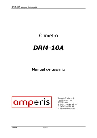 DRM-10A Manual de usuario




                            Óhmetro


                     DRM-10A


                    Manual de usuario




                                        Amperis Products SL
                                        c/Agricultura, 34
                                        27003 Lugo
                                        T: [+34] 982 20 99 20
                                        F: [+34] 982 20 99 11
                                        E: info@amperis.com




Amperis                      10-03-23                           1
 