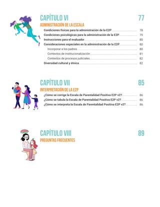 Administración de la escala
Condiciones físicas para la administración de la E2P
Condiciones psicológicas para la administración de la E2P
Instrucciones para el evaluador
Consideraciones especiales en la administración de la E2P
Incorporar a los padres
Contextos de institucionalización
Contextos de procesos judiciales
Diversidad cultural y étnica
Interpretación de la E2P
¿Cómo se corrige la Escala de Parentalidad Positiva E2P v2?
¿Cómo se tabula la Escala de Parentalidad Positiva E2P v2?
¿Cómo se interpreta la Escala de Parentalidad Positiva E2P v2?
preguntas frecuentes
78
79
80
80
80
81
82
82
86
86
86
Capítulo VI
Capítulo VII
Capítulo VIII
77
85
89
 