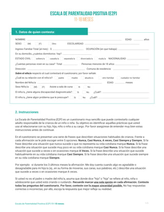 Escala de Parentalidad Positiva (E2P)
11-18 meses
1/5
Escala de Parentalidad Positiva (E2P) 11-18 meses
1. Datos de quien contesta:
NOMBRE:
Nombre del Niño/a:
¿Cuál es su relación con el niño/a?:
Ingreso Familiar Total (al mes) : $
En su domicilio, ¿cuántos dormitorios hay?
¿Cuántas personas viven en su casa? Total:
Dirección:
Sobre el niño/a respecto al cual contestará el cuestionario, por favor señale:
Comuna de residencia:
Personas menores de 18 años:
NACIONALIDAD:
SEXO:
Sexo Niño/a: Asiste a sala de cuna:
El niño/a, ¿tiene alguna discapacidad diagnosticada?:
El niño/a, ¿tiene algún problema que le preocupe?:
ESTADO CIVIL:
EDAD:
EDAD:
¿Cuál?:
¿Cuál?:
años
meses
(M)
(M) Si
Si
Si
soltero/a
padre madre abuelo/a otro familiar cuidador no familiar
casado/a separado/a divorciado/a viudo/a
(F) No
No
No
ESCOLARIDAD:
(F)
2. Instrucciones
La Escala de Parentalidad Positiva (E2P) es un cuestionario muy sencillo que puede contestarlo cualquier
adulto responsable de la crianza de un niño o niña. Su objetivo es identificar aquellas prácticas que usted
usa al relacionarse con su hijo, hija, niño o niña a su cargo. Por favor asegúrese de entender muy bien estas
instrucciones antes de continuar.
En el cuestionario se presentan una serie de frases que describen situaciones habituales de crianza. Frente a
cada afirmación se le pide escoger entre 5 opciones: Nunca, Casi Nunca, A veces, Casi Siempre y Siempre. Si la
frase describe una situación que nunca sucede o que no representa su vida cotidiana marque Nunca. Si la frase
describe una situación que sucede muy poco en su vida cotidiana marque Casi Nunca. Si la frase describe una
situación que sucede a veces o en ocasiones marque A Veces. Si la frase describe una situación que sucede
habitualmente en su vida cotidiana marque Casi Siempre. Si la frase describe una situación que sucede siempre
en su vida cotidiana marque Siempre.
Por ejemplo: si durante los 3 últimos meses la afirmación: Me doy cuenta cuando algo es agradable o
desagradable para mi hijo/a (ej., en su forma de moverse, sus caras, sus palabras, etc.) describe una situación
que sucede a veces o en ocasiones marque A veces.
Si usted no es el padre o madre del niño/a, asuma que donde dice “hijo” o “hija” se refiere al niño, niña o
adolescente que usted está criando o cuidando. Recuerde marcar una sola opción en cada afirmación. Conteste
todas las preguntas del cuestionario. Por favor, conteste con la mayor sinceridad posible. No hay respuestas
correctas o incorrectas; por ello, escoja la respuesta que mejor refleje su realidad.
OCUPACIÓN (en que trabaja):
Otro
 